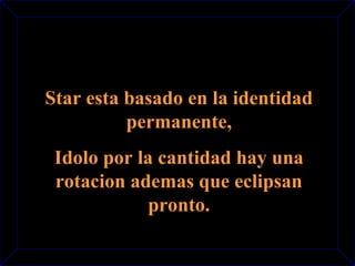 Star esta basado en la identidad 
permanente, 
Idolo por la cantidad hay una 
rotacion ademas que eclipsan 
pronto. 
 