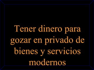 Tener dinero para 
gozar en privado de 
bienes y servicios 
modernos 
 