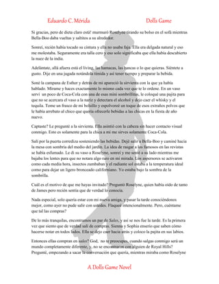 Eduardo C. Mérida Dolls Game
A Dolls Game Novel
Si gracias, pero de dieta claro está! murmuró Roselyne tirando su bolso en el sofá mientras
Bella-Boo daba vueltas y saltitos a su alrededor.
Sonreí, recién había tocado su cintura y ella no usaba faja. Ella era delgada natural y eso
me molestaba. Seguramente era talla cero y eso solo significaba que ella había descubierto
la nuez de la india.
Adelántate, allá afuera está el living, las hamacas, las bancas o lo que quieras. Siéntete a
gusto. Dije en una jugada notándola tímida y así tener tiempo y preparar la bebida.
Soné la campana de Esther y detrás de mi apareció la sirvienta con la que ya había
hablado. Mírame y haces exactamente lo mismo cada vez que te lo ordene. En un vaso
serví un poco de Coca-Cola con una de esas mini sombrillitas, le coloqué una pajita para
que no se acercara el vaso a la nariz y detectara el alcohol y dejo caer el whisky y el
tequila. Tome un frasco de mi bolsillo y espolvoreé un toque de esos extraños polvos que
le había arrebato al chico que quería ofrecerle bebidas a las chicas en la fiesta de año
nuevo.
Captaste? Le pregunté a la sirvienta. Ella asintió con la cabeza sin hacer contacto visual
conmigo. Esto es solamente para la chica a mi me sirves solamente Coca-Cola.
Salí por la puerta corrediza sosteniendo las bebidas. Dejé salir a Bella-Boo y caminé hacia
la mesa con sombría del medio del jardín. La idea de rasgar a los famosos en las revistas
se había esfumado. Le di su vaso a Roselyne, sonreí y me senté a su lado mientras me
bajaba los lentes para que no notara algo raro en mi mirada. Los aspersores se activaron
como cada media hora, insectos zumbaban y el radiante sol estaba a la temperatura ideal
como para dejar un ligero bronceado californiano. Yo estaba bajo la sombra de la
sombrilla.
Cuál es el motivo de que me hayas invitado? Preguntó Roselyne, quien había oído de tanto
de James pero recién sentía que de verdad lo conocía.
Nada especial, solo quería estar con mi nueva amiga, y pasar la tarde conociéndonos
mejor, como ayer no pude salir con ustedes. Flaqueé intencionalmente. Pero, cuéntame
que tal las compras?
De lo más tranquilas, encontramos un par de Sales, y así se nos fue la tarde. Es la primera
vez que siento que de verdad salí de compras. Sienna y Sophia enserio que saben cómo
hacerse notar en todos lados. Ella se dejo caer hacia atrás y coloco la pajita en sus labios.
Entonces ellas compran en sales? God, no te preocupes, cuando salgas conmigo será un
mundo completamente diferente, y, no se encontraron con alguien de Royal Hills?
Pregunté, empezando a sacar la conversación que quería, mientras miraba como Roselyne
 