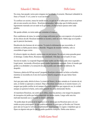 Eduardo C. Mérida Dolls Game
A Dolls Game Novel
No creas, han pasado varios pero ninguno me ha robado el corazón. Murmuré robándole la
frase a Vincent. Y a ti, como te va en ese tema?
Te confieso un secreto, nunca he tenido novio, es qué no sé si sabes pero este es mi primer
año en una escuela con chicos. Roselyne tartamudeo, había algo que la había puesto
ligeramente mareada con un nudo en la garganta y la hacía hacer pausas entre cada
palabra.
Me queda callado, no tenía nada que comentar al respecto.
Pero cambiemos de tema, la verdad ya tengo suficiente por hoy con respecto a la escuela o
de los chicos de ahí. Roselyne también se recostó y miró al cielo. Había algo en el jardín
que le parecía fascinante.
Desabroche dos botones de mi camisa. Ya tenía la información que necesitaba, el
ambiente se había puesto denso y aburrido. Ninguno de nosotros hablaba, solo se
escuchaba el agua correr.
El silencio rápido me aburrió, sentía como mi piel picara. No era así como pensaba pasar
el domingo. Lindas flores, Roselyne dijo señalando. Ella dejo caer al suelo el vaso.
Son de mi madre. Le respondí fingiendo tener sueño con bostezos cada cinco segundos.
Logré poner incomoda a Roselyne quien estaba ligeramente mareada. Entre el mundo que
giraba a su alrededor y la sensación de que se podía caer entendió la indirecta. Se
despidió.
Entonces, platica de bff top secret? pregunto Roselyne colocando su bolso en hombro
mientras se recostaba en el arco de la puerta. Quería asegurarse de que James fuera
discreto.
Juré que para nada, abriría la boca. La tomé del brazo y la deje sentada en el asiento de mi
auto, el chofer se apresuro y arrancó. Deje a Roselyne recostada en el asiento trasero y le
asegure que podía confiar en mí aunque ella podía estar más que segura de eso, la verdad
aunque yo quisiera lo haría, sería como ponerle las cosas demasiado fáciles.
Al marcharse Roselyne, me senté en el sillón, crucé las piernas y me rasqué los piquetes
de mosquitos de jardín que había adquirido sin darme cuenta. Luego solté una risa
malvada haciendo eco y encendí la música ambiental.
No podía dejar de pensar en lo ingenua o en lo idiota que era Roselyne pero a la vez
estaba un poco preocupado ya que podría amenazar lo poco que ya llevaba con Vincent,
peor aún ser la que lo volviera completamente heterosexual, lo cegara e impidiera que se
fijase en alguien más por lo que no podía quedarme tranquilo. Debía estar alerta a
 