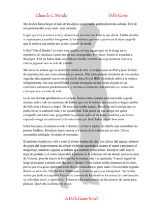 Eduardo C. Mérida Dolls Game
A Dolls Game Novel
Me deslicé hasta llegar al lado de Roselyne quien estaba particularmente callada. Tiré de
mi pantaloncillo y me sentí más cómodo.
Logré que ella se uniera a mí y estuviera de acuerdo con todo lo que decía. Estaba decidió
a imponerme y cambiar los gustos de las sombras, quienes cayeron en el viejo juego de
que la música que tenían era ya muy pasada de moda.
Usher? David Guetta? ya están muy usados, no hay equipo que no lo tenga en su
repertorio de prácticas o peor aún en sus coreografías. Por favor. Sonreí al escuchar a
Roselyne. Ella les había dado una furiosa mirada, levanto una ceja mientras movía la
cabeza jugando con su cola de caballo.
Me uní a los chicos que se reunieron detrás de ella. Roselyne sacó su iPod y puso la lista
de reproducción que creía solamente yo poseía. Ella había pasado alrededor de tres noches
seguidas descargando nueva música estilo chica Royal Hills diciéndole adiós a la música
independiente, con una sensibilidad variada arraigada en una moda alejada de las
corrientes culturales predominantes, y cercana a estilos de vida alternativos, como ella
creía que era su estilo de vida.
Le di una mirada aprobatoria a Roselyne. Nunca sabía cuándo sería necesario algo de
música, sobre todo en reuniones de Esther que con la música que escucha el lugar cambia
de full color a blanco y negro. De una cosa estaba seguro, Roselyne era la amiga que yo
podía llevar a cualquier lado y no quedar mal. Ella podía ser esa amiga con quien
compartir una entrevista, preguntarle la opinión sobre si mi bolso combina y ser la tan
esperada amiga incondicional y desinteresada que tanto había estado buscando.
Entre los pasos, la música a todo volumen y el olor a espray de cabello que emanaban las
primas Stafford, Roselyne logró sacarse a Vincent de la cabeza por un rato. Ella se
encontraba animada, viviendo el momento.
El periodo de práctica voló y sonó el último timbre del día. Los chicos del equipo salieron
de golpe del lugar mientras las chicas se habían quedado a secarse el sudor y retocarse el
maquillaje, mientras algunas se habían id a cambiar el uniforme. Roselyne salió con el
traje de porrista y el rostro impecable a pararse en la columna del ala donde estaba la clase
de Vincent, pero de nuevo la historia fue la misma, otra vez ignorada. Vincent siguió de
largo platicando y riendo con Hayden y Hunter. Ellos habían salido primeros de la clase,
por lo que ella quiso aparentar estar ahí por coincidencia, pero nada. Ella no había logrado
llamar su atención. Ella dio tres inhalaciones, cerró los ojos y se tranquilizó. Por dentro
sentía que tarde o temprano Vincent se cansaría de los demás o los temas de conversación
se volverían sosos y repetitivos. Entonces ella tendría todo un diccionario de temas para
platicar. Quién ríe al último ríe mejor.
 