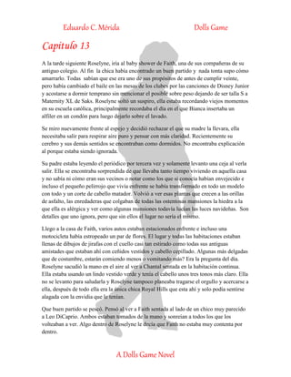 Eduardo C. Mérida Dolls Game
A Dolls Game Novel
Capitulo 13
A la tarde siguiente Roselyne, iría al baby shower de Faith, una de sus compañeras de su
antiguo colegio. Al fin la chica había encontrado un buen partido y nada tonta supo cómo
amarrarlo. Todas sabían que ese era uno de sus propósitos de antes de cumplir veinte,
pero había cambiado el baile en las mesas de los clubes por las canciones de Disney Junior
y acostarse a dormir temprano sin mencionar el posible sobre peso dejando de ser talla S a
Maternity XL de Saks. Roselyne soltó un suspiro, ella estaba recordando viejos momentos
en su escuela católica, principalmente recordaba el día en el que Bianca insertaba un
alfiler en un condón para luego dejarlo sobre el lavado.
Se miro nuevamente frente al espejo y decidió rechazar el que su madre la llevara, ella
necesitaba salir para respirar aire puro y pensar con más claridad. Recientemente su
cerebro y sus demás sentidos se encontraban como dormidos. No encontraba explicación
al porque estaba siendo ignorada.
Su padre estaba leyendo el periódico por tercera vez y solamente levanto una ceja al verla
salir. Ella se encontraba sorprendida de que llevaba tanto tiempo viviendo en aquella casa
y no sabía ni cómo eran sus vecinos o notar como los que si conocía habían envejecido e
incluso el pequeño pelirrojo que vivía enfrente se había transformado en todo un modelo
con todo y un corte de cabello matador. Volvió a ver esas plantas que crecen a las orillas
de asfalto, las enredaderas que colgaban de todas las ostentosas mansiones la hiedra a la
que ella es alérgica y ver como algunas mansiones todavía lucían las luces navideñas. Son
detalles que uno ignora, pero que sin ellos el lugar no sería el mismo.
Llego a la casa de Faith, varios autos estaban estacionados enfrente e incluso una
motocicleta había estropeado un par de flores. El lugar y todas las habitaciones estaban
llenas de dibujos de jirafas con el cuello casi tan estirado como todas sus antiguas
amistades que estaban ahí con ceñidos vestidos y cabello cepillado. Algunas más delgadas
que de costumbre, estarán comiendo menos o vomitando más? Era la pregunta del día.
Roselyne sacudió la mano en el aire al ver a Chantal sentada en la habitación continua.
Ella estaba usando un lindo vestido verde y tenía el cabello unos tres tonos más claro. Ella
no se levanto para saludarla y Roselyne tampoco planeaba tragarse el orgullo y acercarse a
ella, después de todo ella era la única chica Royal Hills que esta ahí y solo podía sentirse
alagada con la envidia que le tenían.
Que buen partido se pescó. Pensó al ver a Faith sentada al lado de un chico muy parecido
a Leo DiCaprio. Ambos estaban tomados de la mano y sonreían a todos los que los
volteaban a ver. Algo dentro de Roselyne le decía que Faith no estaba muy contenta por
dentro.
 