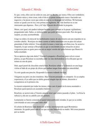 Eduardo C. Mérida Dolls Game
A Dolls Game Novel
Es que, verás, ellos casi no están en casa, por no decirte que nunca. Ellos son vendedores
de bienes raíces y otras cosas, todo el día se la pasan mostrando casas o haciendo sus
negocios y las pocas veces que están en casa no se despegan del teléfono. Mi hermana
menor se queda con mi tía y mis primas en Inglaterra. Mi vida familiar no es tan
interesante que digamos. Pero y tú? dijo Vincent devolviendo la pregunta.
Mmm, casi igual, mis padres trabajan bastante pero siempre se la pasan vigilándome,
preguntando todo. Sabes, es molesto tener que pedir permiso para todo. Pero da igual,
suspiró, ya estoy acostumbrada.
Llego su orden a la mesa de las tambaleantes manos de una mesera con una orquídea en su
extraño cabello. Roselyne sin darse cuenta se había manchado con un poco de azúcar
granulada el labio inferior. Vincent estiró la mano y tomó una servilleta rosa. Se acercó a
limpiarla, lo que sonrojo a Roselyne ya que se encontraba en una situación un poco
vergonzosa para su gusto pero esa era su mejor versión del quita botones que Bianca le
había enseñado.
No se apeteces algo más dulce? Vincent le pregunto a Roselyne, para volver a tener
platica, ya que Roselyne se escondía cada vez más deslizándose en la silla para que no
notara su cara de pena.
Huh, aquel pastel de chocolate estaría bien. Roselyne señalo a la distancia en una larga
vitrina al lado de un grupo de chicas que usaban tangas brasileñas con naturalidad.
Ya solo queda una porción. Respondió la mesera rodando los ojos.
Tráiganos ese pero con dos tenedores. Dijo Vincent pensando en compartir. En su amplia
experiencia, él ya sabía que no debía generar ningún tipo de debate, discusión o
competencia en la primera cita.
La mesera serpenteó por todas las mesas y dejo caer el pastel en la mesa asustando a
Roselyne quien parecía un asustadizo hámster.
Roselyne, se acercó más a Vincent, para no tener que estarse pasando el plato. La brisa la
refrescó y ella ato su cabello con una pulsera.
Lentamente se fueron comiendo el pastel intercambiando miradas, lo que ya se estaba
convirtiendo en una costumbre entre ellos.
El celular de Roselyne sonó dentro de su bolso interrumpiendo aquel Romántico
momento. Se quedo paralizada al ver que era una llamada de su madre. Mil cosas pasaron
por su mente.
 