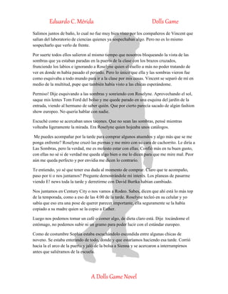 Eduardo C. Mérida Dolls Game
A Dolls Game Novel
Salimos juntos de baño, lo cual no fue muy bien visto por los compañeros de Vincent que
salían del laboratorio de ciencias quienes ya sospechaban algo. Pero no es lo mismo
sospecharlo que verlo de frente.
Por suerte todos ellos salieron al mismo tiempo que nosotros bloqueando la vista de las
sombras que ya estaban paradas en la puerta de la clase con los brazos cruzados,
frunciendo los labios e ignorando a Roselyne quien el cuello a más no poder tratando de
ver en donde m había pasado el periodo. Pero lo único que ella y las sombras vieron fue
como esquivaba a todo mundo para ir a la clase por mis cosas. Vincent se separó de mí en
medio de la multitud, pupe que también había visto a las chicas esperándome.
Permiso! Dije esquivando a las sombras y sonriendo con Roselyne. Aprovechando el sol,
saque mis lentes Tom Ford del bolso y me quede parado en una esquina del jardín de la
entrada, viendo al hermano de saber quién. Que por cierto parecía sacado de algún fashion
show europeo. No quería hablar con nadie.
Escuché como se acercaban unos tacones. Que no sean las sombras, pensé mientras
volteaba ligeramente la mirada. Era Roselyne quien hojeaba unos catálogos.
Me puedes acompañar por la tarde para comprar algunos atuendos y algo más que se me
ponga enfrente? Roselyne cruzó las piernas y me miro con su cara de cachorrito. Le diría a
Las Sombras, pero la verdad, me es molesto estar con ellas. Confió más en tu buen gusto,
con ellas no sé si de verdad me queda algo bien o me lo dicen para que me mire mal. Peor
aún me queda perfecto y por envidia me dicen lo contrario.
Te entiendo, yo sé que tener esa duda al momento de comprar. Claro que te acompaño,
paso por ti o nos juntamos? Pregunte demostrándole mi interés. Los planeas de pasarme
viendo E! news toda la tarde y derretirme con David Burtka habían cambiado.
Nos juntamos en Century City o nos vamos a Rodeo. Sabes, dicen que ahí está lo más top
de la temporada, como a eso de las 4:00 de la tarde. Roselyne tecleó en su celular y yo
sabía que eso era una pose de querer parecer importante, ella seguramente se la había
copiado a su madre quien se la copio a Esther.
Luego nos podemos tomar un café o comer algo, de dieta claro está. Dije tocándome el
estómago, no podemos subir ni un gramo para poder lucir con el estándar europeo.
Como de costumbre Sophia estaba escuchándolo escondida entre algunas chicas de
noveno. Se estaba enterando de todo, donde y que estaríamos haciendo esa tarde. Corrió
hacia la el arco de la puerta y jaló de la bolsa a Sienna y se acercaron a interrumpirnos
antes que saliéramos de la escuela.
 