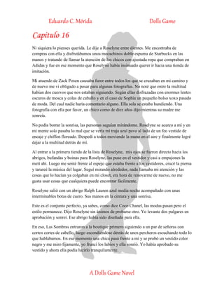Eduardo C. Mérida Dolls Game
A Dolls Game Novel
Capitulo 16
Ni siquiera lo pienses querida. Le dije a Roselyne entre dientes. Me encontraba de
compras con ella y disfrutábamos unos mocachinos doble espuma de Starbucks en las
manos y tratando de llamar la atención de los chicos con ajustada ropa que compraban en
Adidas y fue en ese momento que Roselyne había insinuado querer ir hacia una tienda de
imitación.
Mi atuendo de Zack Posen causaba furor entre todos los que se cruzaban en mi camino y
de nuevo me vi obligado a posar para algunas fotografías. No noté que entre la multitud
habían dos cuervos que nos estaban siguiendo. Según ellas disfrazadas con enormes lentes
oscuros de mosca y colas de caballo y en el caso de Sophia un pequeño bolso xoxo pasado
de moda. Del cual nadie haría comentario alguno. Ella sola se estaba hundiendo. Una
fotografía con ella por favor, un chico como de diez años dijo mientras su madre me
sonreía.
No podía borrar la sonrisa, las personas seguían mirándome. Roselyne se acerco a mí y en
mi mente solo pasaba lo mal que se vería mi traja azul pavo al lado de un feo vestido de
encaje y chiffon floreado. Despedí a todos moviendo la mano en el aire y finalmente logré
dejar a la multitud detrás de mí.
Al entrar a la primera tienda de la lista de Roselyne, mis ojos se fueron directo hacia los
abrigos, bufandas y boinas para Roselyne, las puse en el vestidor y casi a empujones la
metí ahí. Luego me senté frente al espejo que estaba frente a los vestidores, crucé la pierna
y tarareé la música del lugar. Seguí mirando alrededor, nada llamaba mi atención y las
cosas que lo hacían ya colgaban en mi closet, era hora de renovarme de nuevo, no me
gusta usar cosas que cualquiera puede encontrar fácilmente.
Roselyne salió con un abrigo Ralph Lauren azul media noche acompañado con unas
interminables botas de cuero. Sus manos en la cintura y una sonrisa.
Este es el conjunto perfecto, ya sabes, como dice Coco Chanel, las modas pasan pero el
estilo permanece. Dijo Roselyne sin ánimos de probarse otro. Yo levante dos pulgares en
aprobación y sonreí. Ese abrigo había sido diseñado para ella.
En eso, Las Sombras entraron a la boutique primero siguiendo a un par de señoras con
cortos cortes de cabello, luego escondiéndose detrás de unos percheros escuchando todo lo
que hablábamos. En ese momento una chica pasó frente a mí y se probó un vestido color
negro y me miro fijamente, yo fruncí los labios y ella sonrió. Yo había aprobado su
vestido y ahora ella podía lucirlo tranquilamente.
 