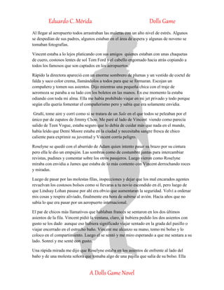 Eduardo C. Mérida Dolls Game
A Dolls Game Novel
Al llegar al aeropuerto todos arrastraban las maleras con un alto nivel de estrés. Algunos
se despedían de sus padres, algunos estaban en el área de espera y algunas de noveno se
tomaban fotografías.
Vincent estaba a lo lejos platicando con sus amigos quienes estaban con unas chaquetas
de cuero, costosos lentes de sol Tom Ford y el cabello engomado hacia atrás copiando a
todos los famosos que son captados en los aeropuertos.
Rápido la directora apareció con un enorme sombrero de plumas y un vestido de coctel de
falda y saco color crema, llamándolos a todos para que se formaran. Escojan un
compañero y tomen sus asientos. Dijo mientras una pequeña chica con el traje de
aeromoza se paraba a su lado con los boletos en las manos. En ese momento la estaba
odiando con toda mi alma. Ella me había prohibido viajar en mi jet privado y todo porque
según ella quería fomentar el compañerismo pero y sabía que era solamente envidia.
Gruñí, tome aire y corrí como si se tratara de un Sale en el que todos se peleaban por el
único par de zapatos de Jimmy Choo. Me paré al lado de Vincent viendo como parecía
salido de Teen Vogue, estaba seguro que lo debía de cuidar más que nada en el mundo,
había leído que Demi Moore estaba en la ciudad y necesitaba sangre fresca de chico
caliente para exprimir su juventud y Vincent corría peligro.
Roselyne se quedó con el aburrido de Adam quien intento pasar su brazo por su cintura
pero ella le dio un empujón. Las sombras como de costumbre juntas para intercambiar
revistas, pudines y comentar sobre los otros pasajeros. Luego vieron como Roselyne
miraba con envidia a James que estaba de lo más contento con Vincent derrochando roces
y miradas.
Luego de pasar por las molestas filas, inspecciones y dejar que los mal encarados agentes
revuelvan los costosos bolsos como si llevaras a tu novio escondido en él, pero luego de
que Lindsay Lohan pasase por ahí era obvio que aumentaran la seguridad. Volví a ordenar
mis cosas y respire aliviado, finalmente era hora de subirse al avión. Hacía años que no
sabía lo que era pasar por un aeropuerto internacional.
El par de chicos más llamativos que hablaban francés se sentaron en los dos últimos
asientos de la fila. Vincent pidió la ventana, claro, si hubiera pedido los dos asientos con
gusto se los dado aunque eso hubiera significado viajar sentado en la grada del pasillo o
viajar encerrado en el estrecho baño. Vincent me alcanzo su mano, tomo mi bolso y lo
coloco en el compartimiento. Luego el se sentó y me miro esperando a que me sentara a su
lado. Sonreí y me senté con gusto.
Una rápida mirada me dijo que Roselyne estaba en los asientos de enfrente al lado del
baño y de una molesta señora que tomaba algo de una pajilla que salía de su bolso. Ella
 
