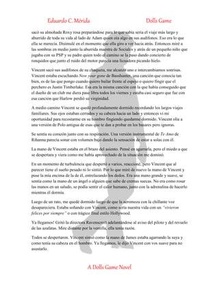 Eduardo C. Mérida Dolls Game
A Dolls Game Novel
sacó su almohada Roxy rosa preparándose para lo que sabía seria el viaje más largo y
aburrido de toda su vida al lado de Adam quien oía algo en sus audífonos. Eso era lo que
ella se merecía. Disimulé en el momento que ella giro a ver hacia atrás. Entonces miré a
las sombras en medio junto la aburrida maestra de Sociales y atrás de un pequeño niño que
jugaba con su PSP y su padre quien todo el camino se la paso dando concierto de
ronquidos que junto el ruido del motor parecía una licuadora picando hielo.
Vincent sacó sus audífonos de su chaqueta, me alcanzo uno e intercambiamos sonrisas.
Vincent estaba escuchando Now your gone de Basshunter, una canción que conocía tan
bien, es de las que pongo cuando quiero bailar frente al espejo o quiero fingir que el
perchero es Justin Timberlake. Esa era la misma canción con la que había conseguido que
el dueño de un club me diera pase libra todos los viernes y estaba casi seguro que fue con
esa canción que Harlow perdió su virginidad.
A medio camino Vincent se quedó profundamente dormido recordando los largos viajes
familiares. Sus ojos estaban cerrados y su cabeza hacia un lado y entonces vi mi
oportunidad para recostarme en su hombro fingiendo quedarme dormido. Vincent olía a
una versión de Polo antigua de esas que te dan a probar en los basares pero ignoras.
Se sentía su corazón junto con su respiración. Una versión instrumental de Te Amo de
Rihanna parecía sonar con volumen bajo dando la sensación de estar a solas con él.
La mano de Vincent estaba en el brazo del asiento. Pensé en agarrarla, pero el miedo a que
se despertara y viera como me había aprovechado de la situación me dominó.
En un momento de turbulencia que despertó a varios, reaccioné, pero Vincent que al
parecer tiene el sueño pesado ni lo sintió. Por lo que miré de nuevo la mano de Vincent y
puse la mía encima de la de él, entrelazando los dedos. Era una mano grande y suave, se
sentía como la mano de un ángel o alguien que sabe de cremas suecas. No era como rosar
las manos en un saludo, se podía sentir el calor humano, junto con la adrenalina de hacerlo
mientras él dormía.
Luego de un rato, me quedé dormido luego de que la aeromoza con la chillante voz
desapareciera. Estaba soñando con Vincent, como sería nuestra vida con un “vivieron
felices por siempre” o con trágico final estilo Hollywood.
Ya llegamos! Gritó la directora Ravenscroft adelantándose al aviso del piloto y del revuelo
de las azafatas. Mire distante por la ventilla, ella tenía razón.
Todos se despertaron. Vincent sintió como la mano de James estaba agarrando la suya y
como tenía su cabeza en el hombro. Ya llegamos, le dijo Vincent con vos suave para no
asustarlo.
 
