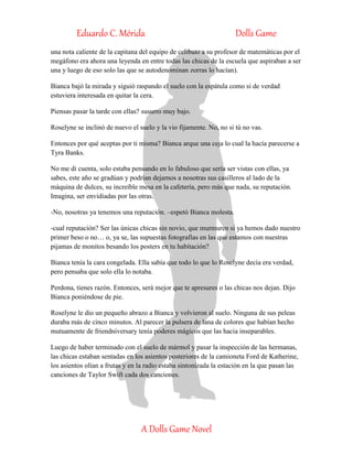Eduardo C. Mérida Dolls Game
A Dolls Game Novel
una nota caliente de la capitana del equipo de celibato a su profesor de matemáticas por el
megáfono era ahora una leyenda en entre todas las chicas de la escuela que aspiraban a ser
una y luego de eso solo las que se autodenominan zorras lo hacían).
Bianca bajó la mirada y siguió raspando el suelo con la espátula como si de verdad
estuviera interesada en quitar la cera.
Piensas pasar la tarde con ellas? susurro muy bajo.
Roselyne se inclinó de nuevo el suelo y la vio fijamente. No, no si tú no vas.
Entonces por qué aceptas por ti misma? Bianca arque una ceja lo cual la hacía parecerse a
Tyra Banks.
No me di cuenta, solo estaba pensando en lo fabuloso que sería ser vistas con ellas, ya
sabes, este año se gradúan y podrían dejarnos a nosotras sus casilleros al lado de la
máquina de dulces, su increíble mesa en la cafetería, pero más que nada, su reputación.
Imagina, ser envidiadas por las otras.
-No, nosotras ya tenemos una reputación. –espetó Bianca molesta.
-cual reputación? Ser las únicas chicas sin novio, que murmuren si ya hemos dado nuestro
primer beso o no… o, ya se, las supuestas fotografías en las que estamos con nuestras
pijamas de monitos besando los posters en tu habitación?
Bianca tenía la cara congelada. Ella sabía que todo lo que lo Roselyne decía era verdad,
pero pensaba que solo ella lo notaba.
Perdona, tienes razón. Entonces, será mejor que te apresures o las chicas nos dejan. Dijo
Bianca poniéndose de pie.
Roselyne le dio un pequeño abrazo a Bianca y volvieron al suelo. Ninguna de sus peleas
duraba más de cinco minutos. Al parecer la pulsera de lana de colores que habían hecho
mutuamente de friendniversary tenía poderes mágicos que las hacia inseparables.
Luego de haber terminado con el suelo de mármol y pasar la inspección de las hermanas,
las chicas estaban sentadas en los asientos posteriores de la camioneta Ford de Katherine,
los asientos olían a frutas y en la radio estaba sintonizada la estación en la que pasan las
canciones de Taylor Swift cada dos canciones.
 