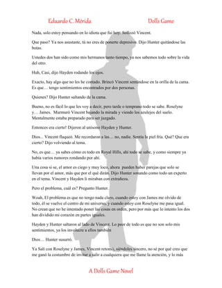 Eduardo C. Mérida Dolls Game
A Dolls Game Novel
Nada, solo estoy pensando en lo idiota que fui hoy. Sollozó Vincent.
Que paso? Ya nos asustaste, tú no eres de ponerte depresivo. Dijo Hunter quitándose las
botas.
Ustedes dos han sido como mis hermanos tanto tiempo, ya nos sabemos todo sobre la vida
del otro.
Huh, Casi, dijo Hayden rodando los ojos.
Exacto, hay algo que no les he contado. Brincó Vincent sentándose en la orilla de la cama.
Es que… tengo sentimientos encontrados por dos personas.
Quienes? Dijo Hunter saltando de la cama.
Bueno, no es fácil lo que les voy a decir, pero tarde o temprano todo se sabe. Roselyne
y… James. Murmuró Vincent bajando la mirada y viendo los azulejos del suelo.
Mentalmente estaba preparado para ser juzgado.
Entonces era cierto! Dijeron al unísono Hayden y Hunter.
Dios... Vincent flaqueó. Me recordaron a las… no, nadie. Sentía la piel fría. Qué? Que era
cierto? Dijo volviendo al tema.
No, es que… ya sabes cómo es todo en Royal Hills, ahí todo se sabe, y como siempre ya
había varios rumores rondando por ahí.
Una cosa si se, el amor es ciego y muy loco, ahora pueden haber parejas que solo se
llevan por el amor, más que por el qué dirán. Dijo Hunter sonando como todo un experto
en el tema. Vincent y Hayden li miraban con extrañeza.
Pero el problema, cuál es? Pregunto Hunter.
Woah, El problema es que no tengo nada claro, cuando estoy con James me olvido de
todo, él se vuelve el centro de mi universo, y cuando estoy con Roselyne me pasa igual.
No crean que no he intentado poner las cosas en orden, pero por más que lo intento los dos
han dividido mi corazón en partes iguales.
Hayden y Hunter saltaron al lado de Vincent. Lo peor de todo es que no son solo mis
sentimientos, ya los involucre a ellos también
Dios… Hunter susurró.
Ya Salí con Roselyne y James, Vincent retomó, siéndoles sincero, no sé por qué creo que
me ganó la costumbre de invitar a salir a cualquiera que me llame la atención, y lo más
 