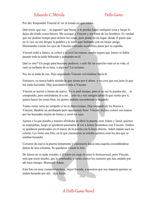 Eduardo C. Mérida Dolls Game
A Dolls Game Novel
Por ahí. Respondió Vincent al ver el estado en que estaba.
Qué crees, que soy… tu juguete? que besas y le puedes hacer cualquier cosa y luego lo
dejas ahí tirado como basura. Me acerque a Vincent y me tomó de los hombros. Es verdad
que me pediste tiempo para aclarar las cosas, pero ponte en mi lugar, desde el paseo que
no te veo, no me diriges la palabra y te miró aquí bailando con mi mejor amiga.
Murmuraba viendo los ojos de Vincent sintiendo escalofríos pasar por su espalda.
Vincent soltó a James, se volteó y se lavó las manos, estaba seguro que James se había
pasado toda la tarde bebiendo y pensando en él.
Qué es esto? Un juego para hacerme pedazos, o solo fui un capricho más en tu vida, el
cual ya tachaste de tu lista, o algo así? Le reclame.
No, no es nada de eso. Dijo angustiado Vincent volviéndose hacia él.
Entonces, yo nunca había sentido lo que siento por ti ahora y no creo que sea justo lo que
me estás haciendo. Dije acercándose más a Vincent.
Vincent se acercó a James de nuevo. Yo te pedí tiempo, pero si no me lo puedes dar… te
comprendo, pero entiéndeme tú a mí… solo tú y mis amigos saben lo que siento por ti,
quiero hacer las cosas bien, no quiero andarte escondiendo o negando.
Tienes razón sería un estúpido si no te diera tiempo. Dije tomando de los brazos a
Vincent, dándole un arrebatado pero apasionado beso. Vincent incluso colocó sus manos
por las huesudas mejías de James y cerró los ojos.
Ajenos a lo que pasaba a nuestro alrededor se abrió la puerta, eran Adam y Jared, quienes
se empujaban, luego se quedaron pasmados al ver a James besándose con Vincent. Ambos
se quedaron paralizados en el marco de la puerta con la boca abierta. Adam rápido sacó su
celular. Les tomó una foto, en la que claramente se miraba quienes eran los dos que se
estaban besando.
Cerraron de nuevo la puerta lentamente y caminaron hacia una esquina escondiéndose
detrás de una columna. Se quedaron viendo la foto.
De James no es nada extraño, a él hasta un ciego le mira lo homosexual, pero Vincent,
será que tomó mucho, que lo confundió, o serán ciertos los rumores que han andado por
ahí hace tiempo. Murmuró Adam.
Esta foto en muy comprometedora, mejor bórrala, a nosotros que nos importa quienes se
andan besando por ahí. –dijo Jared.
 