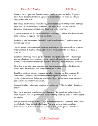 Eduardo C. Mérida Dolls Game
A Dolls Game Novel
Entonces, Oreo, espero que ahora si nos digas donde compras esos botines de gamuza.
chillo Keira frunciendo los labios, algo acerca de ella la hacía ver como una actriz de
Bollywood de alto nivel.
Solo son de la colección de Michael Kors, y las compramos por internet con mi madre, ya
saben, antes de que llenaran las tiendas con ellas. Bianca dijo viendo a Roselyne
demasiado emocionada como para solo dirigirse al centro comercial.
Y piensas graduarse del St. Marie? Dijo Katherine girando el volante frenéticamente, ella
había comprado su licencia y no temía mostrarlo.
Eso creo, al igual que ustedes. Respondió Roselyne de inmediato. Y ustedes chicas, que
piensan hacer luego?
-Bueno, las tres estamos pensando tomarnos un año para probar como modelos, ya saben,
armar un álbum de nuestras fotos y todo eso. Dijo Katia rodando los ojos frente al
retrovisor.
Las chicas saltaron de frenazo que dio Katherine en el estacionamiento. Se bajaron del
auto, arreglando sus uniformes antes d entrar, sosteniendo sus pequeños bolsos en el
hombro y viéndose mutuamente como buscando defectos y de encontrarlos no los dirían.
Wow, José sí que sabe cómo hacer que unos jeans se vean deseables. –dijo Katherine
viendo a José pasar frente a ellas sosteniendo un par de libros.
Las chicas asintieron mientras esperaban que el las volteara a ver. José era chico de
dieciséis años que estaba a mitad de su carrera de ingeniería, siempre salía en los
encabezados sosteniendo diplomas o medallas por haber resuelto ecuaciones, o cualquier
otra cosa que los científicos envidiaban.
Creo que Roselyne quiere pasar una tarde de estudios con él. Murmuró Keira dándole un
codazo.
Roselyne se sonrojo y tomó fuertemente el brazo de Trish, era cierto, había algo que le
hacía cosquillas cada vez que miraba el cabello rizado y oscuro de José o el destello de luz
en sus ojos.
Pero ya saben los rumores de José? –Dijo Bianca interrumpiendo las miradas de las chicas
comiéndoselo. Dicen que está saliendo con Phia, y no solo eso, están pensado en
formalizar y todo. Y nosotras sabemos que eso es decir, padres, pronto serán abuelos.
 
