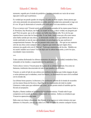 Eduardo C. Mérida Dolls Game
A Dolls Game Novel
momento, seguido por el miedo de perderlos a los dos, sintiendo ese vacío de no tener
algo pero sentir que te pertenece.
Es verdad que me puedo quedar sin ninguno. El soltó un triste suspiro. James piensa que
solo estoy poniendo mis pensamientos en orden, pero la verdad estoy pensando si sigo con
él o no. Sé que le destrozaría el corazón, pero sería peor vivir una mentira a su lado.
Él no se merece esto! Vincent sonrió al ver una pareja tomadas de las manos pasar frente a
él. Roselyne, hay Roselyne, tan linda, no aceptó mi beso, a decir verdad, me pregunto por
qué? Pero me gusta que se dé a desear, eso habla muy bien de ella. No es de las que
reparten besos como dan los buenos días. Es tan linda, siento cosas por ella como nunca
antes había sentido por una chica… es demasiado extraño. Creo que debería de estar
siendo analizado en una de esas universidades de psicología en las que analizan el
comportamiento humano. Por qué me pasaran estas cosas a mí… Por qué no me enamoro
solo de una chica como cualquier otro o, digamos que siento algo por algún chico,
entonces me quedo solo con él. Pero no! Tenía que enamorarme de los dos. Maldita sea
mi suerte! maldito sea el amor! Vincent dejó caer la cabeza hacia atrás y cerró los ojos,
recordando viejos momentos.
***
Todos estaban disfrutando los últimos momentos de paseo por la ciudad, tomándose fotos,
arrasando en las tiendas y coqueteando con los parisinos.
Varios chicos vieron a Vincent pasar de regreso de su solitaria caminata. Era como un
fantasma, totalmente desconectado de todo lo que pasaba a su alrededor.
Vincent, se sentó al lado de una señora con sombrero de plumas que tiraba migajas de pan
a varias palomas que la rodeaban, cruzó los brazos y se desconectó de nuevo de la realidad
con la mirada ida.
Las últimas horas pasaron, la directora y los profesores salieron de la tienda de recuerdos
con las manos llenas de llaveros y figurillas de los monumentos de toda la ciudad.
Llamaron a todos para que ordenaran sus cosas, ya que pronto estaría el autobús que los
llevaría al aeropuerto.
Hayden y Hunter estaban en la habitación escuchando música. Viendo todo lo que
compraron con la ayuda de James y etiquetando sus maletas. Ambos se extrañaron que
Vincent no apareciera para nada.
Debe estar con James o Roselyne. dijo Hunter, si no regresa en veinte minutos creo que
debemos ir a buscarlo, con eso que anda Love Sick es capaz de cometer cualquier locura.
 