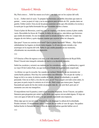 Eduardo C. Mérida Dolls Game
A Dolls Game Novel
Ha, Paris estuvo… Solté las manos en el aire y me dejé caer en los cojines del sofá.
Lo sé… Esther miró al vacío. Te prepare los brownies con doble chocolate que tanto te
gustan… como ya pasó el viaje y no te escogieron para modelo de CK, puedes darte un
gustito. Esther sonrió. Esta era de las pocas ocasiones en las que ella entraba a la cocina y
la razón por la que había horneado fue que extrañaba mucho a James.
Tomé el plato de Brownies, comí tres casi sin respirar y sin darme cuenta el plato estaba
vacío. Recordaba los besos de Vincent, lo dulce de sus labios, más dulces que brownies
que estaba devorando. En ese momento sentí la mirada de Esther sobre mi. Limpie las
migajas de mis labios y quite algunas cuantas que cayeron sobre mi chaqueta.
Que paso? Acaso no comiste en el hotel? Qué te pásate haciendo? Mmm… Dijo Esther
señalándome los lugares en donde tenía migajas. Le di una cortante mirada y me
acurruque en la esquina del sofá. Sabía lo que estaba pasando en ese momento,
oficialmente me encontraba con depresión.
***
Uf! Gracias a Dios de regreso a mi casa, a mi vida normal y a la rutina de Royal Hills.
Pensó Vincent más tranquilo entrando de nuevo a su desolada mansión.
Subió las escaleras y arrastró sus maletas por los corredores, entró a su habitación y agarró
su viejo CD de Linkin Park, ese que tenía en el fondo de la gaveta todo empolvado.
La última vez que lo escuché, fue cuando me rechazó Michelle, en ese momento me
sentía hecho pedazos. Pero hoy los sentimientos son diferentes. Dio un par de vueltas y
luego se tiró a su cama, la música sonaba de fondo, abrazó la almohada y se quedó
pensando. Esto no es fácil, a los dos los amo, ya sé! Voy a seguir con todo como antes, lo
que paso en parís mejor lo entierro en el olvido. Haré como que nunca paso. Seguiré
buscando por quien de los dos siento un poquito más de…no será fácil, pero por el
momento con esto me tranquilizo.
El mayordomo tocó la puerta y entró al no escuchar respuesta. Joven Vincent, sus padres
llamaron para preguntar por usted, les he dicho que regreso sin novedad alguna. El dejo un
vaso con agua al lado de la cama y se que parado esperando una respuesta.
Dime algo que no sea novedad. Vincent dijo sin despegar la cabeza de la almohada.
Puedes retirarte. El mayordomo salió y Vincent dio un sorbo al vaso de agua. Sus padres
habían hecho la llamada del mes y ellos de nuevo no habían querido hablar con el.
***
 