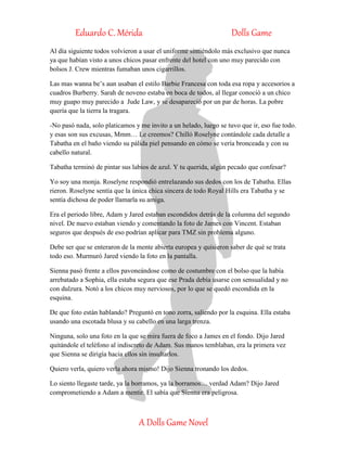 Eduardo C. Mérida Dolls Game
A Dolls Game Novel
Al día siguiente todos volvieron a usar el uniforme sintiéndolo más exclusivo que nunca
ya que habían visto a unos chicos pasar enfrente del hotel con uno muy parecido con
bolsos J. Crew mientras fumaban unos cigarrillos.
Las mas wanna be’s aun usaban el estilo Barbie Francesa con toda esa ropa y accesorios a
cuadros Burberry. Sarah de noveno estaba en boca de todos, al llegar conoció a un chico
muy guapo muy parecido a Jude Law, y se desapareció por un par de horas. La pobre
quería que la tierra la tragara.
-No pasó nada, solo platicamos y me invito a un helado, luego se tuvo que ir, eso fue todo.
y esas son sus excusas, Mmm… Le creemos? Chilló Roselyne contándole cada detalle a
Tabatha en el baño viendo su pálida piel pensando en cómo se vería bronceada y con su
cabello natural.
Tabatha terminó de pintar sus labios de azul. Y tu querida, algún pecado que confesar?
Yo soy una monja. Roselyne respondió entrelazando sus dedos con los de Tabatha. Ellas
rieron. Roselyne sentía que la única chica sincera de todo Royal Hills era Tabatha y se
sentía dichosa de poder llamarla su amiga.
Era el periodo libre, Adam y Jared estaban escondidos detrás de la columna del segundo
nivel. De nuevo estaban viendo y comentando la foto de James con Vincent. Estaban
seguros que después de eso podrían aplicar para TMZ sin problema alguno.
Debe ser que se enteraron de la mente abierta europea y quisieron saber de qué se trata
todo eso. Murmuró Jared viendo la foto en la pantalla.
Sienna pasó frente a ellos pavoneándose como de costumbre con el bolso que la había
arrebatado a Sophia, ella estaba segura que ese Prada debía usarse con sensualidad y no
con dulzura. Notó a los chicos muy nerviosos, por lo que se quedó escondida en la
esquina.
De que foto están hablando? Preguntó en tono zorra, saliendo por la esquina. Ella estaba
usando una escotada blusa y su cabello en una larga trenza.
Ninguna, solo una foto en la que se mira fuera de foco a James en el fondo. Dijo Jared
quitándole el teléfono al indiscreto de Adam. Sus manos temblaban, era la primera vez
que Sienna se dirigía hacia ellos sin insultarlos.
Quiero verla, quiero verla ahora mismo! Dijo Sienna tronando los dedos.
Lo siento llegaste tarde, ya la borramos, ya la borramos… verdad Adam? Dijo Jared
comprometiendo a Adam a mentir. El sabía que Sienna era peligrosa.
 