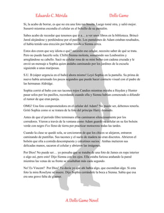 Eduardo C. Mérida Dolls Game
A Dolls Game Novel
Sí, la acabo de borrar, es que no era una foto tan bonita. Luego tomé otra, y salió mejor.
Susurró mientras escondía el celular en el bolsillo de su pantalón.
Sabes acabo de recordar que tenemos que ir a… a ver unos libros en la biblioteca. Brincó
Jared alejándose y perdiéndose por el pasillo. Los pantalones de Adam estaban resaltados,
el había tenido una erección por haber tenido a Sienna cerca.
Estos dos creen que soy idiota o qué? necesito ese celular, necesito saber de qué se trata.
Pero no puedo hacerlo sola. Chilló Sienna molesta, somatando sus Louboutins y
arreglándose su cabello. Sacó su celular rosa de su mini bolso con cadena cruzada y le
envió un mensaje a Sophia quien andaba caminando por los jardines de la escuela
siguiendo a unas mariposas.
S.U. B (súper urgencia en el baño) ahora mismo! Leyó Sophia en la pantalla. Su prima de
nuevo había arruinado los pocos segundos que puede hacer contacto visual con el padre de
las hermanas Aldridge.
Sophia corrió al baño con sus tacones rojos Candies mientras miraba a Hayden y Hunter
pasar solos por los pasillos, recordando cuando ella y Sienna habían comenzado a difundir
el rumor de que eran pareja.
OMG! Una foto comprometedora en el celular del Adam? No puede ser, debemos tenerla.
Gritó Sophia como si se tratara de la foto del príncipe Harry desnudo.
Antes de que el periodo libre terminara ellas caminaron silenciosamente por los
corredores. Vieron a través de la ventana como Adam guardó su celular en su feo bolsón
verde con negro Fox lleno de tierra por practicar motocross todas las tardes.
Cuando la clase se quedó sola, se cercioraron de que los chicos se alejaron, entraron
caminando de puntillas. Sus tacones y el suelo de madera no eran discretos. Abrieron el
bolsón que olía a comida descompuesta y calcetines sucios. Ambas metieron sus
delicadas manos, sacaron el celular y abrieron las imágenes.
Por Dios! No puede ser… yo pensaba que se trataba de una foto de James en ropa interior
o algo así, pero esto! Dijo Sienna con los ojos. Ella estaba furiosa arañando la pared
mientras las venas de su frente se resaltaban más cada segundo.
No! Es Vincent? Por Dios! Ya decía yo que ahí había algo, que escondían algo. Si esta
foto la mira Roselyne se muere. Dijo Sophia cerrándole la boca a Sienna. Sabía que esa
era una grave falta de glamur.
 