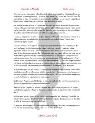 Eduardo C. Mérida Dolls Game
A Dolls Game Novel
Antes de entrar a clase, aprovechando que Roselyne estaba en plena plática de chicas con
las sombras en una esquina con Tabatha y Nina, alcancé a Vincent por los corredores. Él
caminaba a su clase con su tablet en las manos, los audífonos en sus oídos y cargando su
bolsón en un solo hombro preparándose para la clase de deportes.
Me gustara invitarte a cenar el viernes por la noche, que dices? Murmuré algo nervioso,
pero ya había ensayado la frase mil veces camino a Royal Hills esa mañana. Había tenido
esa brillante idea luego de haber visto The Bachelor y derramar algunas lágrimas al lado
de Esther. Un extraño sentimiento invadió mi cuerpo, estaba sensible.
La verdad me gustaría mucho, si, acepto. Respondió Vincent dibujando una sonrisa, él se
había despertado pensado en el e incluso se había puesto la bufanda Vuitton para
combinar e impresionarlo.
Entonces apuntalo en tu agenda ese día ya lo tienes apartado para mí. Dije aliviado. Le
lancé un beso y el siguió caminando, volteo a mirarme y sonrió. La alegría había
regresado, mi corazón latía. Caminé de regreso a clase dando vueltas sin notar como el
resto de los alumnos me miraba dar vueltas como loco por los corredores, sin notar que el
profesor Gallagher me miraba desde lejos sosteniendo su taza de café y arqueando sus
predominantes cejas. Apresuré mi caminar y entré detrás de él. En la clase noté a Axel
sentado en mi lugar mientras la cabeza aun me daba vueltas. El verlo así me pareció muy
extraño, el suele quedarse sentado en su escritorio de en medio y fingir que no existe, pero
tal vez quería algo o simplemente quería estar cerca de mi bolso Custo Barcelona.
Al acercarme para ver qué sucedía vi como estaba llorando silenciosamente, como había
tratado de esconder envoltorios de galletas oreo, doritos y demás cosas compradas en un
automarket debajo de su suéter de diminutas calaveras y ver que intentaba esconder algo
en los bolsillos de su súper ajustado jeans negro.
Qué te pasa? Pregunté agachándome a su lado, logrando que las sombras comenzaran a
murmurar desde el otro extremo de la habitación.
Nada, nada que a alguien le importe. Sollozó Axel. Recorrí sus mejías con mis guantes
secándole las lágrimas y luego el dejó caer la cabeza sobre el escritorio. Sentí compasión
por él.
Regresé a mi asiento mientras una cuenta regresiva pasaba por mi mente. Este chico era
más dramático que yo. Axel se levantó rápidamente sin pasar desapercibido por el debate
Ariadne y Minerva versus Joseph Gallagher.
lo seguí por los corredores. El baño del segundo piso estaba desolado como de costumbre
y la música instrumental de nuevo estaba con la pista de saxofón.
 