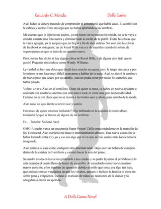 Eduardo C. Mérida Dolls Game
A Dolls Game Novel
Axel ladeo la cabeza tratando de comprender el comentario que había dado. El asintió con
la cabeza y sonrió. Esto era algo que les había aprendido a las sombras.
Me cuentas que te dijeron tus padres, ya me tienes en tu marcación rápida, no se te vaya a
olvidar tomarte una foto nueva y eliminar todo lo awful de tu perfil. Todas las chicas que
te van a agregar, yo te aseguro que no llegas a fin de mes soltero. No solo con las chicas
de facebook o instagram, las de Royal Hills van a ir de espaldas cuando te miren, de
seguro pensaran que se trata de un alumno nuevo.
Pero, no me has dicho si hay alguna chica de Royal Hills, o de alguna otro lado que te
guste? Pregunte sintiéndose como Wendy Williams.
La verdad sí, hay una chica que desde hace mucho me gusta, pero la tengo tan cerca y por
lo mismo se me hace muy difícil acercarme a hablar de la nada. Axel se ajustó la camisa y
de nuevo paso sus dedos por su cabello. Aun no podía creer por todos los cambios que
había pasado.
Voltee a ver a Axel en el semáforo. Dime de quien se trata, ya sabes yo podría ayudarte a
acercarte sin asustarla, además con este nuevo look te viene una gran responsabilidad.
Créeme no existe chica que no se resista a tus lindos ojos y ahora gran sentido de la moda.
Axel rodo los ojos frente al retrovisor y sonrió.
Entonces, de quien estamos hablando? Dije doblando en la esquina de rodeo drive,
temiendo de que se tratara de alguna de las sombras.
Es… Tabatha! Sollozó Axel.
OMG! Ustedes van a ser una pareja Super Sweet! Chille estacionándome en la mansión de
los Townsend. Axel estrechó mi mano e intercambiaron abrazos. Una nueva conexión se
había formado entre él y yo y eso era algo que ni en uno de mis sueños más locos hubiera
imaginado.
Axel entró a su casa como cualquier otra aburrida tarde. Dejó caer las bolsas de compras
detrás de la estatua del vestíbulo y caminó hacia la sala del piano.
Su madre estaba en la cocina gritándole a las criadas y su padre leyendo el periódico en la
sala dejando el cuarto lleno de humo de cigarrillo. Al escucharlo entrar no le pusieron
mayor atención, ellos trataban de ignorarlo debido al estilo que tenía, era algo tan loco,
que incluso sentían vergüenza de que los vecinos, amigos o incluso la familia lo viera sin
sentir pena y vergüenza. Incluso lo excluían de todas las reuniones de la ciudad y lo
obligaban a omitir su apellido.
 