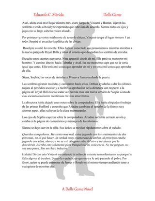 Eduardo C. Mérida Dolls Game
A Dolls Game Novel
Axel, ahora está en el lugar número tres, claro luego de Vincent y Hunter, dijeron las
sombras viendo a Roselyne esperando que estuviera de acuerdo. Sienna rodó los ojos y
jugó con su largo cabello recién alisado.
Por primera vez estoy totalmente de acuerdo chicas, Vincent ocupa el lugar número 1 en
todo. Suspiré al escuchar la plática de las chicas.
Roselyne asintió levemente. Ellos habían conectado sus pensamientos mientras miraban a
la nueva pareja de Royal Hills y olían el veneno que despedían las sombras de envidia.
Escuche unos tacones acercarse. Nina apareció detrás de mí. Ella pasó su mano por mi
hombro. Y camino directo hacia Tabatha y Axel. En ese momento supe que no la vería
igual que antes. Ella tenía mil cosas que aprender de mi y yo tenia mil cosas que aprender
de ella.
Siena, Sophia, las voces de Ariadne y Minerva llamaron desde la puerta.
Las sombras giraron molestas y caminaron hacia ellas. Debían ayudarlas a dar los últimos
toques al periódico escolar y a recibir la aprobación de la directora con respecto a la
página de Royal Hills la cual cada vez parecía más una nueva versión de Vogue o una de
esas escandalosamente mentirosas revistas amarillistas.
La directora había dejado unas notas sobre la computadora. Ella había elogiado el trabajo
de las primas Stafford y esperaba que Ariadne cambiara el tamaño de la fuente para
ahorrar papel. ellas salieron de la clase murmurando.
Los ojos de Sophia cayeron sobre la computadora. Ariadne no había cerrado sesión y
estaba en la página de comentarios y mensajes de los alumnos.
Sienna se dejo caer en la silla. Sus dedos se movían rápidamente sobre el teclado.
Queridos compañeros. Me siento muy mal, estoy jugando con los sentimientos de dos
personas, no sé qué hacer, la verdad estoy enamorada de ambos, al principio estaba
jugando con ellos, ahora ya no es así. Ninguno sabe del otro y me aterra que lo
descubran. Escribo esto solamente para tranquilizar mi conciencia. No me juzguen, no
soy una perra. Soy un chico indeciso.
Hahaha! Si con esto Vincent no entiende la indirecta o siente remordimientos es porque le
falla algo en el cerebro. Bueno la verdad creo que eso ya le está pasando al pobre. Por
favor, quien se puede enamorar de James y Roselyne al mismo tiempo pudiendo tener a
cualquiera de nosotras dos!
 