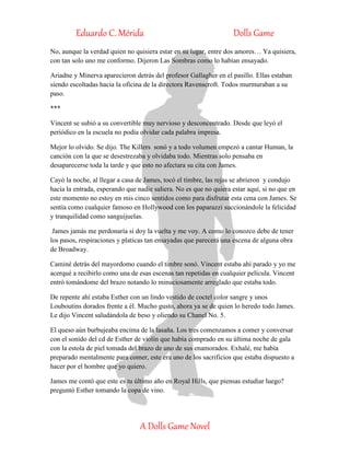 Eduardo C. Mérida Dolls Game
A Dolls Game Novel
No, aunque la verdad quien no quisiera estar en su lugar, entre dos amores… Ya quisiera,
con tan solo uno me conformo. Dijeron Las Sombras como lo habían ensayado.
Ariadne y Minerva aparecieron detrás del profesor Gallagher en el pasillo. Ellas estaban
siendo escoltadas hacia la oficina de la directora Ravenscroft. Todos murmuraban a su
paso.
***
Vincent se subió a su convertible muy nervioso y desconcentrado. Desde que leyó el
periódico en la escuela no podía olvidar cada palabra impresa.
Mejor lo olvido. Se dijo. The Killers sonó y a todo volumen empezó a cantar Human, la
canción con la que se desestrezaba y olvidaba todo. Mientras solo pensaba en
desaparecerse toda la tarde y que esto no afectara su cita con James.
Cayó la noche, al llegar a casa de James, tocó el timbre, las rejas se abrieron y condujo
hacia la entrada, esperando que nadie saliera. No es que no quiera estar aquí, si no que en
este momento no estoy en mis cinco sentidos como para disfrutar esta cena con James. Se
sentía como cualquier famoso en Hollywood con los paparazzi succionándole la felicidad
y tranquilidad como sanguijuelas.
James jamás me perdonaría si doy la vuelta y me voy. A como lo conozco debe de tener
los pasos, respiraciones y platicas tan ensayadas que parecerá una escena de alguna obra
de Broadway.
Caminé detrás del mayordomo cuando el timbre sonó. Vincent estaba ahí parado y yo me
acerqué a recibirlo como una de esas escenas tan repetidas en cualquier película. Vincent
entró tomándome del brazo notando lo minuciosamente arreglado que estaba todo.
De repente ahí estaba Esther con un lindo vestido de coctel color sangre y unos
Louboutins dorados frente a él. Mucho gusto, ahora ya se de quien lo heredo todo James.
Le dijo Vincent saludándola de beso y oliendo su Chanel No. 5.
El queso aún burbujeaba encima de la lasaña. Los tres comenzamos a comer y conversar
con el sonido del cd de Esther de violín que había comprado en su última noche de gala
con la estola de piel tomada del brazo de uno de sus enamorados. Exhalé, me había
preparado mentalmente para comer, este era uno de los sacrificios que estaba dispuesto a
hacer por el hombre que yo quiero.
James me contó que este es tu último año en Royal Hills, que piensas estudiar luego?
preguntó Esther tomando la copa de vino.
 