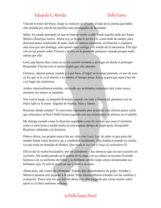 Eduardo C. Mérida Dolls Game
A Dolls Game Novel
Vincent la tomó del brazo, luego se sentaron en el suelo al lado de la estatua que había
sido donada por una de las familias más prestigiadas de la ciudad.
Sabes, he estado pensando en que no hemos vuelto a salir desde aquella tarde por Santa
Mónica. Roselyne sonrió. Ahora soy yo la que te invita a ti, a una tarde de campo, para
desconectarnos totalmente de todo, nada de centros comercial, civilización o cualquier
otra cosa que nos distraiga, solo quiero estar contigo y el sonido de la naturaleza. Ella dijo
con un ojo puesto sobre Vincent y el otro en la puerta de gimnasio rezando porque nadie
saliera por ella.
Lord, que buena idea, como no se me ocurrió invitarte a un lugar así desde el principio.
Respondió Vincent con su acento inglés que ella adoraba.
Entonces, déjame pensar cuando y a qué hora, el lugar ya lo tengo pensado, es uno de esos
en los que se te va el aliento y no sientes el tiempo pasar. Estoy segura que nunca has ido
a un lugar tan misterioso.
Ambos intercambiaron miradas, sintiendo sus acelerados corazones latir como nunca
mientras sus manos se juntaban.
Nos vemos luego, se despidió Roselyne cuando vio salir a Sienna del gimnasio con su
Pepsi light en la mano. Seguida de Sophia, Nina y James.
Roselyne dónde estabas? Te estuvimos esperando para practicar esos últimos pasos estilo
que colocamos al final Chilló Sienna jugando con sus extensiones de plumas en el cabello.
Me distraje oyendo como la directora regañaba a esas de noveno que usan el uniforme
como si estuvieran a media noche en una esquina debajo de algún poste. Respondió
Roselyne señalando a la distancia.
Pobres chicas, ese grupito nunca fue así, solo vino Lucy Lee de saber ni que parte del
mundo donde todos huelen a ajo y cambiaron totalmente. Dijo Sophia tomando su celular,
vio que tenía un mensaje de Hunter: Que linda te ves con el traje de animadora .
Ella se dio la vuelta buscándolo, por los corredores y fue entonces que sus ojos cayeron en
su rostro. Ahí estaba parado en la puerta de su clase con su celular en la mano luciendo
hermoso con su uniforme de futbol y su brillante cabello largo cenizo enmarcando sus
brillantes ojos. El solo le guiñó un ojo y entró a su clase.
Abran paso, ahí vienen las chismosas. Sophia dijo deteniéndonos de golpe. Ariadne y
Minerva pasaron casi pegadas a la pared. Ellas intercambiaron miradas con las sombras y
avanzaron. Pocos eran los que hablan ahora con ellas luego de que varias teorías sobre
quién es el chico anónimo salieran.
 
