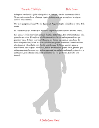 Eduardo C. Mérida Dolls Game
A Dolls Game Novel
Esto ya es suficiente! Alguien debe ponerlo en su lugar y bajarlo de esa nube! Chilló
Sienna casi rompiendo su celular de coraje, sin importarle que unos chicos la miraran
como si estuviera loca.
Que es lo que piensas hacer? No me digas que? Preguntó Sophia tomando a su prima de la
mano.
Si, ya es hora de que nuestro plan de inicio. Respondió Sienna con una macabra sonrisa.
Los ojos de Sophia miraron a Sienna en el reflejo de la vitrina. Ella estaba irradiando furia
por todos sus poros. El sueño se le había espantado todas las noches pensando en que
podrá ser capaz de hacer su prima. Ella sabía que Sienna era capaz de todo, luego de
haberles aprendido todos los trucos a los italianos a quienes ella odiaba con toda su alma
algo dentro de ella se había roto. Sophia soltó la mano de Sienna y esperó a que se
tranquilizara. Ella no podía hacer nada, habían muchas cosas que las unían, primero que
nada eran primas, luego mejores amigas, pero más que nada incondicionales, cómplices y
confidentes, ella debía de estar para Sienna en lo que sea que hiciera. Perfecto. Ella
susurró.
 