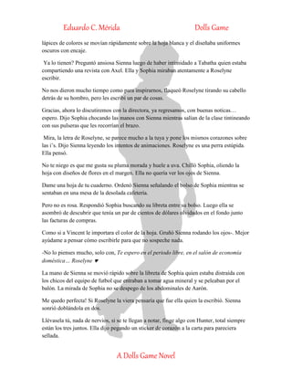 Eduardo C. Mérida Dolls Game
A Dolls Game Novel
lápices de colores se movían rápidamente sobre la hoja blanca y el diseñaba uniformes
oscuros con encaje.
Ya lo tienen? Preguntó ansiosa Sienna luego de haber intimidado a Tabatha quien estaba
compartiendo una revista con Axel. Ella y Sophia miraban atentamente a Roselyne
escribir.
No nos dieron mucho tiempo como para inspirarnos, flaqueó Roselyne tirando su cabello
detrás de su hombro, pero les escribí un par de cosas.
Gracias, ahora lo discutiremos con la directora, ya regresamos, con buenas noticas…
espero. Dijo Sophia chocando las manos con Sienna mientras salían de la clase tintineando
con sus pulseras que les recorrían el brazo.
Mira, la letra de Roselyne, se parece mucho a la tuya y pone los mismos corazones sobre
las i’s. Dijo Sienna leyendo los intentos de animaciones. Roselyne es una perra estúpida.
Ella pensó.
No te niego es que me gusta su pluma morada y huele a uva. Chilló Sophia, oliendo la
hoja con diseños de flores en el margen. Ella no quería ver los ojos de Sienna.
Dame una hoja de tu cuaderno. Ordenó Sienna señalando el bolso de Sophia mientras se
sentaban en una mesa de la desolada cafetería.
Pero no es rosa. Respondió Sophia buscando su libreta entre su bolso. Luego ella se
asombró de descubrir que tenía un par de cientos de dólares olvidados en el fondo junto
las facturas de compras.
Como si a Vincent le importara el color de la hoja. Gruñó Sienna rodando los ojos-. Mejor
ayúdame a pensar cómo escribirle para que no sospeche nada.
-No lo pienses mucho, solo con, Te espero en el periodo libre, en el salón de economía
doméstica… Roselyne 
La mano de Sienna se movió rápido sobre la libreta de Sophia quien estaba distraída con
los chicos del equipo de futbol que entraban a tomar agua mineral y se peleaban por el
balón. La mirada de Sophia no se despego de los abdominales de Aarón.
Me quedo perfecta! Si Roselyne la viera pensaría que fue ella quien la escribió. Sienna
sonrió doblándola en dos.
Llévasela tú, nada de nervios, si se te llegan a notar, finge algo con Hunter, total siempre
están los tres juntos. Ella dijo pegando un sticker de corazón a la carta para pareciera
sellada.
 