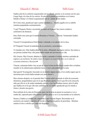 Eduardo C. Mérida Dolls Game
A Dolls Game Novel
Sophia salió de la cafetería coqueteando con los chicos quienes se la comían con los ojos.
Luego llegó a la clase de los seniors. Se paró en la puerta recostándose en el marco.
Saludó a Hunter y lo llamó coquetamente con un saludo de tres dedos.
Hi! Como estas, pasaba por aquí y pensé saludarte y… Sophia jugaba con su cabello
mientras parpadeaba constantemente.
Y qué? Pregunto Hunter, recostando su mano en la pared. Sus rostros estaban a
centímetros de distancia.
hem, Darle esta carta que le manda Roselyne a Vincent… Vincent. Tartamudeó Sophia
sonrojada.
Vincent! Correspondencia Gritó Hunter volteando a ver adentro de la clase.
Si? Preguntó Vincent levantándose de su escritorio y acercándose.
Te mandan esto. Dijo Sophia dándole la carta y dibujando una ligera sonrisa. Sus manos y
sus piernas estaban frías, ella jamás había estado tan nerviosa en su vida.
Oh, Gracias. Dijo Vincent, dándose la vuelta y quitando el sticker mientras caminaba de
regreso a su escritorio. Se sentó y leyó. Te espero en el periodo libre en el salón de
economía doméstica. Roselyne
Vincent, solamente había visto un par de veces la letra de Roselyne cuando ellos se habían
reunido en la cafetería para adelantar tareas. Creyó cada palabra de la carta.
Qué querrá? Se preguntó, buscando en su maletín alguna menta, él no estaba seguro que la
necesitara pero recién había tentado con unos cheeto’s.
Diez minutos después, en el periodo libre Vincent subió corriendo al salón de economía
doméstica, preguntándose qué era lo que Roselyne quería. Con lo que lleva de conocerla
sabe que ella no es de andar mandando cartitas y con Las Sombras menos, pero él sabía
que Sophia era en la que ella más confiaba y la vez estaba agradecido que no mando a
James y desatar una guerra.
Pasó enfrente de la clase de Roselyne, pero con la prisa no pensó en asomarse a ver si
estaba ahí, esperarla para subir juntos o incluso pasar a ver si se encontraba en la cafetería.
Sienna y Sophia ya estaban ahí, esperando a que Vincent llegara. Recostadas en el
escritorio con mantel y tapetitos de croché y figuritas de gatitos de porcelana. Mientras
sentían el olor a cebolla que venía del fregadero.
 
