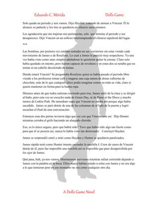Eduardo C. Mérida Dolls Game
A Dolls Game Novel
Solo queda un periodo y nos vamos. Dijo Hayden, tratando de animar a Vincent. Él le
alcanzo su pañuelo y los tres se quedaron en silencio unos minutos.
Les agradecería que me trajeran mis pertenecías, solo que termine el periodo y me
desaparezco. Dijo Vincent en un sollozo interrumpiendo el silencio sepulcral del lugar.
***
Las Sombras, por primera vez estaban sentadas en sus escritorios sin estar viendo cada
movimiento de James o de Roselyne. Lo cual a James le pareció muy sospechoso. Ya una
vez había visto como unas simples aduladoras le quisieron quitar la corona. Claro solo
había quedado en intento, pero fueron capaces de revelarse y en estas dos se notaba que no
tenían ni un cabello decolorado de tontas.
Donde estará Vincent? Se preguntaba Roselyne quien se había pasado el periodo libre
viendo a los profesores tomar café y tragarse una caja entera de donas cubiertas de
chocolate, más de lo que cualquier chico podía imaginar comer en toda su vida, claro si
quiere mantener en forma para la buena ropa.
Minutos antes de que todos salieran corriendo para irse, James salió de la clase y se dirigió
al baño, pero esta vez no escucho nada de Green Day, ni de Panic at the Disco y mucho
menos de Linkin Park. De inmediato supo que Vincent no estaba ahí porque algo había
sucedido. James se paró detrás de una de las columnas de al lado de la puerta y logró
escuchar el final de una conversación:
Entonces esas dos perras tuvieron algo que ver con que Vincent este así. Dijo Hunter
mientras cerraba el grifo haciendo un alargado chirrido.
Eso, es lo único seguro, pero que habrá sido? Tuvo que haber sido algo tan fuerte como
para que él se pusiera así, nunca lo había visto tan destrozado. Concluyó Hayden.
James se sorprendió entró y notó como Hayden y Hunter se quedaron paralizados.
James rápido notó como Hunter intento esconder la mochila J. Crew de cuero de Vincent
detrás de él, pero fue imposible una mochila así es imposible que pase desapercibida por
los ojos de James.
Qué pasa, huh, ya nos vamos. Murmuraron nerviosos mientras salían corriendo dejando a
James con la palabra en la boca. Ellos nunca habían estado a solas con James y no era algo
a lo que temieran pero en ese momento no era como cualquier otro día.
 