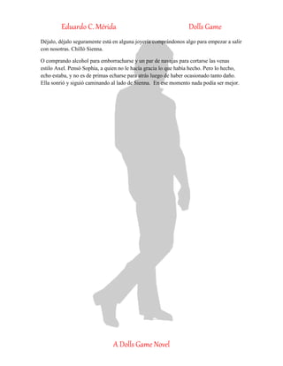Eduardo C. Mérida Dolls Game
A Dolls Game Novel
Déjalo, déjalo seguramente está en alguna joyería comprándonos algo para empezar a salir
con nosotras. Chilló Sienna.
O comprando alcohol para emborracharse y un par de navajas para cortarse las venas
estilo Axel. Pensó Sophia, a quien no le hacía gracia lo que había hecho. Pero lo hecho,
echo estaba, y no es de primas echarse para atrás luego de haber ocasionado tanto daño.
Ella sonrió y siguió caminando al lado de Sienna. En ese momento nada podía ser mejor.
 
