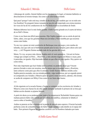 Eduardo C. Mérida Dolls Game
A Dolls Game Novel
videojuego de zombis. Intentó hablar con los dos pero no lo logró, al intentar hablarles se
desconectaron al mismo tiempo, fue como si lo estuvieran evitando.
Qué pasa? porque? todo está muy extraño el día de hoy, que tendrán que ver en todo esto
Las Sombras? Se preguntó James tomando su taza de café importado con crema mientras
las voces de las de los conductores de Access Hollywood se escuchaban de fondo.
Mañana debemos lucir lo más lindas posible. Chilló Sienna girando en el cuarto de bolsos
de su Doll’s House.
Como si eso fuera tan difícil para nosotras. Dijo Sophia jugando con su estola de piel de
liebre, sabes, creo que las gemelas Olsen nos envidian y Paris tiembla por que nosotras
somos más lindas.
Yo me voy a poner mi mini sombrerito de Burlesque rosa con negro y mis medias de
telaraña, esas que solo usé el halloween pasado para la sexy vampira, pero ahora solo seré
sexy.... y tú? Pregunto Sienna sacando todo de las gavetas del closet.
Mmm, Yo voy, un poco más clásica, Sophia miró al vacío pensativa. Llevaré mi boina
vintage que compre en Paris… Dios Paris, y mis calcetas negras con blanco a rayas, para
ir parecidas, no iguales. Dijo haciendo énfasis en que ellas no eran iguales. Hoy quiero ser
como miley.
Pero más importante que lucir lindas será la actitud, no podemos dejar que Vincent
parezca forzado a estar con nosotras, mucho menos que se acerque James y Roselyne,
tanto esfuerzo como para que ellos lo arruinen. Gruñó Sienna mientras miraba como
Sophia parecía asustada, con esa mirada perdida y algo temblorosa, por un segundo pensó
en compararla con Ariadne y Minerva pero no quería sonar sarcástica, además, ella misma
se acaba de comparar con Miley Cirus como si eso fuera algo bueno.
***
Al día siguiente en la escuela Sienna y Sophia se sentaron en los escritorios de Ariadne y
Minerva como esos fueran los de ellas desde siempre, tachando lo primero de su lista que
habían escrito durante su pijama fashion.
A partir de ahora ya no podemos estar junto a la competencia! Refunfuñó Sienna quien esa
mañana parecía haber sido vestida por el estilista de maléfica, solamente le faltaba el
cuervo sobre el hombro.
Ambas se pararon en las columnas de la puerta de entrada para esperar a Vincent luciendo
perfectas como de costumbre luego de haber estado viéndose cada detalle en el espejo del
baño. Pero primero llegaron las gemelas cerebrito con los hombros ladeados por tanto
 