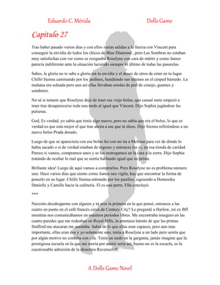 Eduardo C. Mérida Dolls Game
A Dolls Game Novel
Capitulo 27
Tras haber pasado varios días y con ellos varias salidas a la fuerza con Vincent para
conseguir la envidia de todos los chicos de Blue Diamond , pero Las Sombras no estaban
muy satisfechas con ver como se resignaba Roselyne con cara de mártir y como James
parecía indiferente ante la situación luciendo siempre lo último de todas las pasarelas.
Sabes, la gloria no te sabe a gloria sin la envidia y el deseo de otros de estar en tu lugar.
Chilló Sienna caminando por los jardines, hundiendo sus tacones en el césped húmedo. La
mañana era soleada pero aun así ellas llevaban estolas de piel de conejo, guantes y
sombrero.
No sé si notaste que Roselyne dejó de traer ese viejo bolso, que casual mete empezó a
traer tras desaparecerse toda una tarde al igual que Vincent. Dijo Sophia jugándose las
pulseras.
God, Es verdad, yo sabía que tenía algo nuevo, pero no sabía que era el bolso, lo que es
verdad es que esta mejor el que trae ahora a ese que tú dices. Dijo Sienna refiriéndose a un
nuevo bolso Prada dorado.
Luego de que se apareciera con ese bolso fui con mi tía a Melrose para ver de dónde lo
había sacado o si de verdad estaban de regreso y entonces los vi, en esa tienda de caridad.
Parece si vamos, compramos unos y se los restregamos en la cara a la zorra. Dijo Sophia
tratando de ocultar lo mal que se sentía hablando igual que su prima.
Brillante idea! Luego de aquí vamos a comprarlos. Pero Roselyne no es problema número
uno. Hace varios días que siento como James nos vigila, hay que encontrar la forma de
ponerlo en su lugar. Chilló Sienna entrando por los pasillos, siguiendo a Domenika
Danielle y Camille hacia la cafetería. El es una perra. Ella concluyó.
***
Necesito desahogarme con alguien y tú eres la primera en la que pensé, entonces a las
cuatro en punto en el café francés cerca de Century City? Le pregunté a Harlow, mi ex Bff
mientras nos comunicábamos en nuestros periodos libres. Me encontraba inseguro en las
cuatro paredes que me rodeaban en Royal Hills, la amenaza latente de que las primas
Stafford me atacaran me asustaba. Sabia de lo que ellas eran capaces, pero aun mas
importante, ellas eran dos y yo solamente uno, tenía a Roselyne a un lado pero sentía que
por algún motivo no contaba con ella. Tenía un nudo en la garganta, jamás imagine que la
prestigiosa escuela en la que me moría por asistir seria así, bueno no es la escuela, es la
cuestionable admisión de la directora Ravenscroft.
 