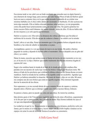Eduardo C. Mérida Dolls Game
A Dolls Game Novel
Esa misma tarde se me cubrí con un lindo sombrero que pensaba usar en algún funeral y
una chamarra de manga larga, para caminar por todo Sunset Plaza al lado de Harlow quien
lucía un nuevo conjunto Juicy en lo que estaba picando la pantalla de su celular rosa
mientras hablaba con el chico rubio detrás del mostrador de Starbucks. El olor acetona me
tenía algo mareado. Ella se había colocado enormes uñas postizas y yo me preguntaba
como ella podía hacer prácticamente cualquier cosa con ellas. No quería quitarme los
lentes oscuros Dolce and Gabanna, me sentía cómodo detrás de ellos. El día no había sido
de mis mejores y yo solo quería que terminara.
Harlow se acerco a mí. Ella notó a la distancia dos rubias cabelleras que llevaban el
uniforme de la escuela. Ella dio un par de codazos a James y las señaló con la mirada.
Serán?, obvio si son ellas. Pensé en momento que vi los grandes bolsos colgando de sus
hombros y las colas de caballo se meneaban a su paso.
Acompáñame, quiero ir a ver que tienen de nuevo en esa tienda. Me pidió a Harlow
pagando la cuenta y dejando la factura sobre el mostrador. Ella se despidió con un giño del
chico y yo sonreí.
Dame la mano, necesito que actúes como si fueras mi novia, en este momento yo no soy
yo, ni tú eres tú. Le dije a Harlow que estaba totalmente desubicada mientras tragaba la
espuma del vaso.
Seguí a las sombras hasta la tienda de al lado de la tienda gótica y ahí estaban ellas
paradas con sus tacones de suela roja viendo los bolsos vintage que Roselyne tenía. Me
detuve al lado de los percheros que exhibían la última colección de Donna Karan en tonos
metálicos. Sentí la mirada de las sombras en la espalda como un escalofrío. Agradecí que
Harlow ya hubiera entendido la situación. Me tomó de brazo y dijo en voz alta, Mi amor,
me compras uno de esos bolsos que están en aquella esquina. Ella ronroneó logrando
desviar la atención de las chicas.
Nos separamos y yo me escondí detrás de unos estantes llenos de zapatos y carteras
dejando atrás a Harlow que se distrajo viendo unos lindos tacones Betsey Johnson.
Se parece a James, pero no puede ser, esta con una chica. Se rieron las sombras.
Que pésimo gusto el de Vincent para regalarle una bolsa de estas a Roselyne, seguramente
se la dio por qué se parece a ella, fea y pasada de moda. Dijo Sienna rodando los ojos al
ver que una dependiente se acercaba.
La verdad no sé qué le vio. Sinceramente si nosotras no estuviéramos, preferiría verlo con
James, por lo menos el si tiene estilo y lucirá mejor con él. Chilló Sophia viéndose en los
espejos sin notar la cara de horro de Sienna al escuchar su comentario.
 