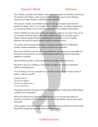 Eduardo C. Mérida Dolls Game
A Dolls Game Novel
Hay, Tabatha, crees que me he dejado vencer, pero no responde mis llamadas y parece que
los mensajes no le llegan y cada vez que trato de acercarme esta con ellas. Roselyne
sonreía en su reflejo mientras se alborotaba más el cabello.
No te des por vencida, si de verdad lo quieres no creo que sea lógico que lo des por
perdido tan rápido y fácil. Yo en tu lugar no se… iría a su casa o lo seguía a donde fuera,
no creo que las primas vivan con él en la misma casa o lo acompañen a todos lados.
Gracias Tabatha, tu si eres lo que se dice una amiga de verdad, te voy a hacer caso, no me
voy a quedar cruzada de brazos, pero, mejor salgamos de aquí, no me siento segura.
Ambas salieron tomadas del brazo, compartiendo los auriculares rosa de Tabatha,
Roselyne solo movía la cabeza mientras trataba de entender la letra.
Al escuchar salir los tacones de Roselyne y las botas con plataforma de Tabatha las
sombras salieron asomándose y se sentaron encima de los lavamanos.
Por lo visto Tabatha es más lista de lo que pensábamos. No dudo que así como habló con
Roselyne ya lo haya hecho con James. Dijo Sophia sacando su estuche de maquillaje,
regando su contenido.
Dame tú labial rojo Dior. Le dijo exigente Sienna a Sophia estirando la mano.
Para qué? si hoy no te combina. Le dijo Sophia sacándolo del estuche y ladeando la
cabeza en incomprensión.
Ya lo sé tontita, no lo voy a usar para eso, solo mira. Ella lo destapó, lo apoyó frente al
espejo y empezó a escribir:
Cuidado Chicas!
El novio de alguna
Se besa con alguien más…
Y no es otra chica.
Pero porque escribiste eso aquí en el baño? Preguntó Sophia viendo como se había bajado
su labial a nivel catastrófico.
Solo usa la cabeza prima. Salgamos rápido de aquí, no nos conviene que sepan que
nosotras lo escribimos. Chilló Sienna al ver en su reloj que faltaban minutos para cambio
de periodo.
Chicas vengan a ver lo que escribieron en el baño! Gritaban las chicas de noveno por todo
Royal Hills creando una gran expectativa en todas las chicas.
 