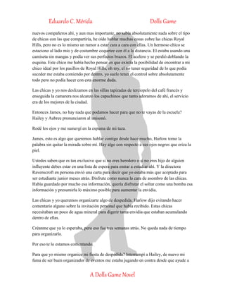 Eduardo C. Mérida Dolls Game
A Dolls Game Novel
nuevos compañeros ahí, y aun mas importante, no sabía absolutamente nada sobre el tipo
de chicas con las que compartiría, he oído hablar muchas cosas cobre las chicas Royal
Hills, pero no es lo mismo un rumor a estar cara a cara con ellas. Un hermoso chico se
estaciono al lado mío y de costumbre coquetee con él a la distancia. El estaba usando una
camiseta sin mangas y podía ver sus perfectos brazos. El acelero y se perdió doblando la
esquina. Este chico me había hecho pensar en que existía la posibilidad de encontrar a mi
chico ideal por los pasillos de Royal Hills, oh my, el no tener seguridad de lo que podía
suceder me estaba comiendo por dentro, yo suelo tener el control sobre absolutamente
todo pero no podía hacer con esta enorme duda.
Las chicas y yo nos deslizamos en las sillas tapizadas de terciopelo del café francés y
enseguida la camarera nos alcanzo los capuchinos que tanto adoramos de ahí, el servicio
era de los mejores de la ciudad.
Entonces James, no hay nada que podamos hacer para que no te vayas de la escuela?
Hailey y Aubree pronunciaron al unisonó.
Rodé los ojos y me sumergí en la espuma de mi taza.
James, esto es algo que queremos hablar contigo desde hace mucho, Harlow tomo la
palabra sin quitar la mirada sobre mí. Hay algo con respecto a sus ojos negros que eriza la
piel.
Ustedes saben que es tan exclusivo que si no eres heredero o si no eres hijo de alguien
influyente debes estar en una lista de espera para entrar a estudiar ahí. Y la directora
Ravenscroft en persona envió una carta para decir que yo estaba más que aceptado para
ser estudiante junior meses atrás. Disfrute como nunca la cara de asombro de las chicas.
Había guardado por mucho esa información, quería disfrutar el soltar como una bomba esa
información y presumirla lo máximo posible para aumentar la envidia.
Las chicas y yo queremos organizarte algo de despedida. Harlow dijo evitando hacer
comentario alguno sobre la invitación personal que había recibido. Estas chicas
necesitaban un poco de agua mineral para digerir tanta envidia que estaban acumulando
dentro de ellas.
Créanme que ya lo esperaba, pero eso fue tres semanas atrás. No queda nada de tiempo
para organizarlo.
Por eso te lo estamos comentando.
Para que yo mismo organice mi fiesta de despedida? Interrumpí a Hailey, de nuevo mi
fama de ser buen organizador de eventos me estaba jugando en contra desde que ayude a
 