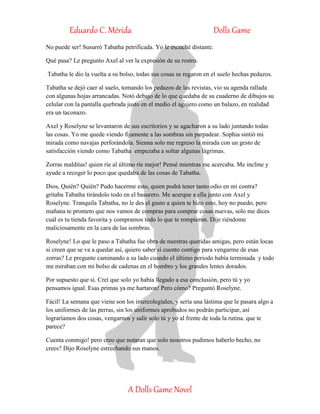 Eduardo C. Mérida Dolls Game
A Dolls Game Novel
No puede ser! Susurró Tabatha petrificada. Yo le escuché distante.
Qué pasa? Le pregunto Axel al ver la expresión de su rostro.
Tabatha le dio la vuelta a su bolso, todas sus cosas se regaron en el suelo hechas pedazos.
Tabatha se dejó caer al suelo, tomando los pedazos de las revistas, vio su agenda rallada
con algunas hojas arrancadas. Notó debajo de lo que quedaba de su cuaderno de dibujos su
celular con la pantalla quebrada justo en el medio el agujero como un balazo, en realidad
era un taconazo.
Axel y Roselyne se levantaron de sus escritorios y se agacharon a su lado juntando todas
las cosas. Yo me quede viendo fijamente a las sombras sin parpadear. Sophia sintió mi
mirada como navajas perforándola. Sienna solo me regreso la mirada con un gesto de
satisfacción viendo como Tabatha empezaba a soltar algunas lágrimas.
Zorras malditas! quien ríe al último ríe mejor! Pensé mientras me acercaba. Me incline y
ayude a recoger lo poco que quedaba de las cosas de Tabatha.
Dios, Quién? Quién? Pudo hacerme esto, quien podrá tener tanto odio en mi contra?
gritaba Tabatha tirándolo todo en el basurero. Me acerque a ella junto con Axel y
Roselyne. Tranquila Tabatha, no le des el gusto a quien te hizo esto, hoy no puedo, pero
mañana te prometo que nos vamos de compras para comprar cosas nuevas, solo me dices
cuál es tu tienda favorita y compramos todo lo que te rompieron. Dije riéndome
maliciosamente en la cara de las sombras.
Roselyne! Lo que le paso a Tabatha fue obra de nuestras queridas amigas, pero están locas
si creen que se va a quedar así, quiero saber si cuento contigo para vengarme de esas
zorras? Le pregunte caminando a su lado cuando el último periodo había terminada y todo
me miraban con mi bolso de cadenas en el hombro y los grandes lentes dorados.
Por supuesto que sí. Creí que solo yo había llegado a esa conclusión, pero tú y yo
pensamos igual. Esas primas ya me hartaron! Pero cómo? Preguntó Roselyne.
Fácil! La semana que viene son los intercolegiales, y sería una lástima que le pasara algo a
los uniformes de las perras, sin los uniformes aprobados no podrán participar, así
lograríamos dos cosas, vengarnos y salir solo tú y yo al frente de toda la rutina. que te
parece?
Cuenta conmigo! pero creo que notaran que solo nosotros pudimos haberlo hecho, no
crees? Dijo Roselyne estrechando sus manos.
 