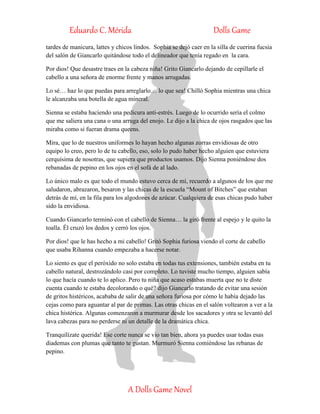 Eduardo C. Mérida Dolls Game
A Dolls Game Novel
tardes de manicura, lattes y chicos lindos. Sophia se dejó caer en la silla de cuerina fucsia
del salón de Giancarlo quitándose todo el delineador que tenía regado en la cara.
Por dios! Que desastre traes en la cabeza niña! Grito Giancarlo dejando de cepillarle el
cabello a una señora de enorme frente y manos arrugadas.
Lo sé… haz lo que puedas para arreglarlo… lo que sea! Chilló Sophia mientras una chica
le alcanzaba una botella de agua mineral.
Sienna se estaba haciendo una pedicura anti-estrés. Luego de lo ocurrido sería el colmo
que me saliera una cana o una arruga del enojo. Le dijo a la chica de ojos rasgados que las
miraba como si fueran drama queens.
Mira, que lo de nuestros uniformes lo hayan hecho algunas zorras envidiosas de otro
equipo lo creo, pero lo de tu cabello, eso, solo lo pudo haber hecho alguien que estuviera
cerquísima de nosotras, que supiera que productos usamos. Dijo Sienna poniéndose dos
rebanadas de pepino en los ojos en el sofá de al lado.
Lo único malo es que todo el mundo estuvo cerca de mí, recuerdo a algunos de los que me
saludaron, abrazaron, besaron y las chicas de la escuela “Mount of Bitches” que estaban
detrás de mí, en la fila para los algodones de azúcar. Cualquiera de esas chicas pudo haber
sido la envidiosa.
Cuando Giancarlo terminó con el cabello de Sienna… la giró frente al espejo y le quito la
toalla. Él cruzó los dedos y cerró los ojos.
Por dios! que le has hecho a mi cabello! Gritó Sophia furiosa viendo el corte de cabello
que usaba Rihanna cuando empezaba a hacerse notar.
Lo siento es que el peróxido no solo estaba en todas tus extensiones, también estaba en tu
cabello natural, destrozándolo casi por completo. Lo tuviste mucho tiempo, alguien sabía
lo que hacía cuando te lo aplico. Pero tu niña que acaso estabas muerta que no te diste
cuenta cuando te estaba decolorando o qué? dijo Giancarlo tratando de evitar una sesión
de gritos histéricos, acababa de salir de una señora furiosa por cómo le había dejado las
cejas como para aguantar al par de primas. Las otras chicas en el salón voltearon a ver a la
chica histérica. Algunas comenzaron a murmurar desde los sacadores y otra se levantó del
lava cabezas para no perderse ni un detalle de la dramática chica.
Tranquilízate querida! Ese corte nunca se vio tan bien, ahora ya puedes usar todas esas
diademas con plumas que tanto te gustan. Murmuró Sienna comiéndose las rebanas de
pepino.
 