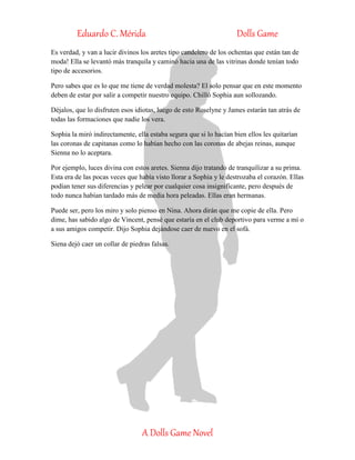 Eduardo C. Mérida Dolls Game
A Dolls Game Novel
Es verdad, y van a lucir divinos los aretes tipo candelero de los ochentas que están tan de
moda! Ella se levantó más tranquila y caminó hacia una de las vitrinas donde tenían todo
tipo de accesorios.
Pero sabes que es lo que me tiene de verdad molesta? El solo pensar que en este momento
deben de estar por salir a competir nuestro equipo. Chilló Sophia aun sollozando.
Déjalos, que lo disfruten esos idiotas, luego de esto Roselyne y James estarán tan atrás de
todas las formaciones que nadie los vera.
Sophia la miró indirectamente, ella estaba segura que si lo hacían bien ellos les quitarían
las coronas de capitanas como lo habían hecho con las coronas de abejas reinas, aunque
Sienna no lo aceptara.
Por ejemplo, luces divina con estos aretes. Sienna dijo tratando de tranquilizar a su prima.
Esta era de las pocas veces que había visto llorar a Sophia y le destrozaba el corazón. Ellas
podían tener sus diferencias y pelear por cualquier cosa insignificante, pero después de
todo nunca habían tardado más de media hora peleadas. Ellas eran hermanas.
Puede ser, pero los miro y solo pienso en Nina. Ahora dirán que me copie de ella. Pero
dime, has sabido algo de Vincent, pensé que estaría en el club deportivo para verme a mí o
a sus amigos competir. Dijo Sophia dejándose caer de nuevo en el sofá.
Siena dejó caer un collar de piedras falsas.
 