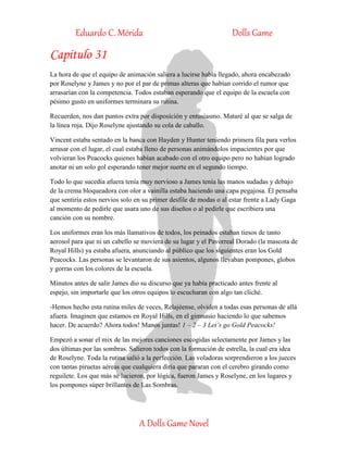 Eduardo C. Mérida Dolls Game
A Dolls Game Novel
Capitulo 31
La hora de que el equipo de animación saliera a lucirse había llegado, ahora encabezado
por Roselyne y James y no por el par de primas alteras que habían corrido el rumor que
arrasarían con la competencia. Todos estaban esperando que el equipo de la escuela con
pésimo gusto en uniformes terminara su rutina.
Recuerden, nos dan puntos extra por disposición y entusiasmo. Mataré al que se salga de
la línea roja. Dijo Roselyne ajustando su cola de caballo.
Vincent estaba sentado en la banca con Hayden y Hunter teniendo primera fila para verlos
arrasar con el lugar, el cual estaba lleno de personas animándolos impacientes por que
volvieran los Peacocks quienes habían acabado con el otro equipo pero no habían logrado
anotar ni un solo gol esperando tener mejor suerte en el segundo tiempo.
Todo lo que sucedía afuera tenía muy nervioso a James tenía las manos sudadas y debajo
de la crema bloqueadora con olor a vainilla estaba haciendo una capa pegajosa. Él pensaba
que sentiría estos nervios solo en su primer desfile de modas o al estar frente a Lady Gaga
al momento de pedirle que usara uno de sus diseños o al pedirle que escribiera una
canción con su nombre.
Los uniformes eran los más llamativos de todos, los peinados estaban tiesos de tanto
aerosol para que ni un cabello se moviera de su lugar y el Pavorreal Dorado (la mascota de
Royal Hills) ya estaba afuera, anunciando al público que los siguientes eran los Gold
Peacocks. Las personas se levantaron de sus asientos, algunos llevaban pompones, globos
y gorras con los colores de la escuela.
Minutos antes de salir James dio su discurso que ya había practicado antes frente al
espejo, sin importarle que los otros equipos lo escucharan con algo tan cliché.
-Hemos hecho esta rutina miles de veces, Relajéense, olviden a todas esas personas de allá
afuera. Imaginen que estamos en Royal Hills, en el gimnasio haciendo lo que sabemos
hacer. De acuerdo? Ahora todos! Manos juntas! 1 – 2 – 3 Let’s go Gold Peacocks!
Empezó a sonar el mix de las mejores canciones escogidas selectamente por James y las
dos últimas por las sombras. Salieron todos con la formación de estrella, la cual era idea
de Roselyne. Toda la rutina salió a la perfección. Las voladoras sorprendieron a los jueces
con tantas piruetas aéreas que cualquiera diría que pararan con el cerebro girando como
reguilete. Los que más se lucieron, por lógica, fueron James y Roselyne, en los lugares y
los pompones súper brillantes de Las Sombras.
 