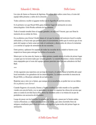 Eduardo C. Mérida Dolls Game
A Dolls Game Novel
Los ojos de James se llenaron de lágrimas. Roselyne daba saltos como loca, el resto del
equipo daba piruetas y saltos de la emoción.
Todos salieron a recibir el gigante trofeo con la figurilla de porrista encima.
Es la primera vez que Royal Hills gana el primer lugar de animación en estos
intercolegiales. Gritó Rooke enfrente de las cámaras.
Todo el mundo tomaba fotos al equipo ganador, en especial Vincent, que casi llena la
memoria de su celular de fotos.
En su plástica cara Zorras! Gruñó James al ver que la cámara del noticiero local lo estaba
enfocando y el lucia más que perfecto para el acercamiento. Sabía que la noticia que el era
parte del equipo se haría sonar por todo el continente y ahora miles de chicos lo imitarían
y se unirían al equipo de animadoras de sus escuelas.
Entre porras y aplausos los equipos de todas las escuelas de la ciudad se fueron a sus
respectivos buses para entregar los trofeos a la escuela.
Muero por ver las caras de, bueno ya sabes quienes cuando miren el trofeo de primer lugar
y sepan que no tuvieron nada que ver para ganarlo. Le susurró Roselyne a James mientras
eran empujados por el resto del equipo quienes parecían estar con una sobredosis de Red
Bull.
***
Al día siguiente una reportera con un traje de tweed y el cabello hasta la barbilla del canal
local mostraba a los ganadores de los intercolegiales. La cámara mostraba la mascota de
Royal Hills y a Roselyne saltando de un lado a otro.
Repetían una y otra vez a James, que aunque no se escuchaba, se podía leer en sus labios
En su plástica cara Zorras!
Cuando llegaron a la escuela, Sienna y Sophia notaban que todo mundo se les quedaba
viendo con cara de burla y no se apartaban a su paso, ni siquiera las chicas de noveno que
antes se sentía la envidia hacia ellas, ahora las miraban como si se tratara de un par de
perdedoras con accesorios de diseñador.
Luego de pasar con las barbillas levantadas por la entrada y pasar por la fuente ambas
vieron a Roselyne y a James parados junto a la vitrina, que antes mostraba fotos de
antiguos estudiantes pero ahora mostraba con orgullo el gran trofeo del primer lugar en
animación.
 