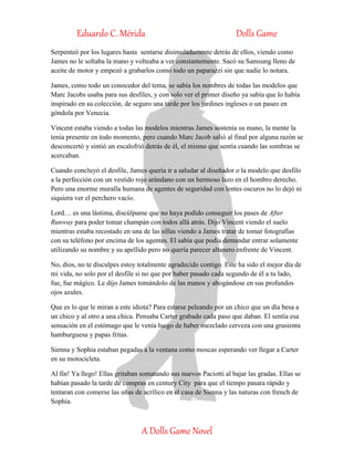 Eduardo C. Mérida Dolls Game
A Dolls Game Novel
Serpenteó por los lugares hasta sentarse disimuladamente detrás de ellos, viendo como
James no le soltaba la mano y volteaba a ver constantemente. Sacó su Samsung lleno de
aceite de motor y empezó a grabarlos como todo un paparazzi sin que nadie lo notara.
James, como todo un conocedor del tema, se sabía los nombres de todas las modelos que
Marc Jacobs usaba para sus desfiles, y con solo ver el primer diseño ya sabía que lo había
inspirado en su colección, de seguro una tarde por los jardines ingleses o un paseo en
góndola por Venecia.
Vincent estaba viendo a todas las modelos mientras James sostenía su mano, la mente la
tenía presente en todo momento, pero cuando Marc Jacob salió al final por alguna razón se
desconcertó y sintió un escalofrió detrás de él, el mismo que sentía cuando las sombras se
acercaban.
Cuando concluyó el desfile, James quería ir a saludar al diseñador o la modelo que desfilo
a la perfección con un vestido rojo arándano con un hermoso lazo en el hombro derecho.
Pero una enorme muralla humana de agentes de seguridad con lentes oscuros no lo dejó ni
siquiera ver el perchero vacío.
Lord… es una lástima, discúlpame que no haya podido conseguir los pases de After
Runway para poder tomar champán con todos allá atrás. Dijo Vincent viendo el suelo
mientras estaba recostado en una de las sillas viendo a James tratar de tomar fotografías
con su teléfono por encima de los agentes. El sabía que podía demandar entrar solamente
utilizando su nombre y su apellido pero no quería parecer altanero enfrente de Vincent.
No, dios, no te disculpes estoy totalmente agradecido contigo. Este ha sido el mejor día de
mi vida, no solo por el desfile si no que por haber pasado cada segundo de él a tu lado,
fue, fue mágico. Le dijo James tomándolo de las manos y ahogándose en sus profundos
ojos azules.
Que es lo que le miran a este idiota? Para estarse peleando por un chico que un día besa a
un chico y al otro a una chica. Pensaba Carter grabado cada paso que daban. El sentía esa
sensación en el estómago que le venía luego de haber mezclado cerveza con una grasienta
hamburguesa y papas fritas.
Sienna y Sophia estaban pegadas a la ventana como moscas esperando ver llegar a Carter
en su motocicleta.
Al fin! Ya llego! Ellas gritaban somatando sus nuevos Paciotti al bajar las gradas. Ellas se
habían pasado la tarde de compras en century City para que el tiempo pasara rápido y
tentaran con comerse las uñas de acrílico en el casa de Sienna y las naturas con french de
Sophia.
 