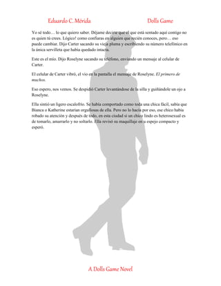 Eduardo C. Mérida Dolls Game
A Dolls Game Novel
Yo sé todo… lo que quiero saber. Déjame decirte que el que está sentado aquí contigo no
es quien tú crees. Lógico! como confiaras en alguien que recién conoces, pero… eso
puede cambiar. Dijo Carter sacando su vieja pluma y escribiendo su número telefónico en
la única servilleta que había quedado intacta.
Este es el mío. Dijo Roselyne sacando su teléfono, enviando un mensaje al celular de
Carter.
El celular de Carter vibró, el vio en la pantalla el mensaje de Roselyne. El primero de
muchos.
Eso espero, nos vemos. Se despidió Carter levantándose de la silla y guiñándole un ojo a
Roselyne.
Ella sintió un ligero escalofrío. Se había comportado como toda una chica fácil, sabía que
Bianca o Katherine estarían orgullosas de ella. Pero no lo hacía por eso, ese chico había
robado su atención y después de todo, en esta ciudad si un chico lindo es heterosexual es
de tomarlo, amarrarlo y no soltarlo. Ella revisó su maquillaje en u espejo compacto y
esperó.
 