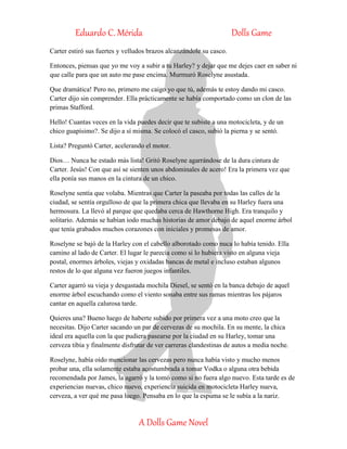 Eduardo C. Mérida Dolls Game
A Dolls Game Novel
Carter estiró sus fuertes y velludos brazos alcanzándole su casco.
Entonces, piensas que yo me voy a subir a tu Harley? y dejar que me dejes caer en saber ni
que calle para que un auto me pase encima. Murmuró Roselyne asustada.
Que dramática! Pero no, primero me caigo yo que tú, además te estoy dando mi casco.
Carter dijo sin comprender. Ella prácticamente se había comportado como un clon de las
primas Stafford.
Hello! Cuantas veces en la vida puedes decir que te subiste a una motocicleta, y de un
chico guapísimo?. Se dijo a sí misma. Se colocó el casco, subió la pierna y se sentó.
Lista? Preguntó Carter, acelerando el motor.
Dios… Nunca he estado más lista! Gritó Roselyne agarrándose de la dura cintura de
Carter. Jesús! Con que así se sienten unos abdominales de acero! Era la primera vez que
ella ponía sus manos en la cintura de un chico.
Roselyne sentía que volaba. Mientras que Carter la paseaba por todas las calles de la
ciudad, se sentía orgulloso de que la primera chica que llevaba en su Harley fuera una
hermosura. La llevó al parque que quedaba cerca de Hawthorne High. Era tranquilo y
solitario. Además se habían iodo muchas historias de amor debajo de aquel enorme árbol
que tenía grabados muchos corazones con iniciales y promesas de amor.
Roselyne se bajó de la Harley con el cabello alborotado como nuca lo había tenido. Ella
camino al lado de Carter. El lugar le parecía como si lo hubiera visto en alguna vieja
postal, enormes árboles, viejas y oxidadas bancas de metal e incluso estaban algunos
restos de lo que alguna vez fueron juegos infantiles.
Carter agarró su vieja y desgastada mochila Diesel, se sentó en la banca debajo de aquel
enorme árbol escuchando como el viento sonaba entre sus ramas mientras los pájaros
cantar en aquella calurosa tarde.
Quieres una? Bueno luego de haberte subido por primera vez a una moto creo que la
necesitas. Dijo Carter sacando un par de cervezas de su mochila. En su mente, la chica
ideal era aquella con la que pudiera pasearse por la ciudad en su Harley, tomar una
cerveza tibia y finalmente disfrutar de ver carreras clandestinas de autos a media noche.
Roselyne, había oído mencionar las cervezas pero nunca había visto y mucho menos
probar una, ella solamente estaba acostumbrada a tomar Vodka o alguna otra bebida
recomendada por James, la agarró y la tomó como si no fuera algo nuevo. Esta tarde es de
experiencias nuevas, chico nuevo, experiencia suicida en motocicleta Harley nueva,
cerveza, a ver qué me pasa luego. Pensaba en lo que la espuma se le subía a la nariz.
 