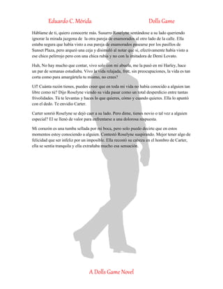 Eduardo C. Mérida Dolls Game
A Dolls Game Novel
Háblame de ti, quiero conocerte más. Susurro Roselyne sentándose a su lado queriendo
ignorar la mirada juzgona de la otra pareja de enamorados al otro lado de la calle. Ella
estaba segura que había visto a esa pareja de enamorados pasearse por los pasillos de
Sunset Plaza, pero arqueó una ceja y disimuló al notar que si, efectivamente había visto a
ese chico pelirrojo pero con una chica rubia y no con la imitadora de Demi Lovato.
Huh, No hay mucho que contar, vivo solo con mi abuela, me la pasó en mi Harley, hace
un par de semanas estudiaba. Vivo la vida relajada, free, sin preocupaciones, la vida es tan
corta como para amargártela tu mismo, no crees?
Uf! Cuánta razón tienes, puedes creer que en toda mi vida no había conocido a alguien tan
libre como tú? Dijo Roselyne viendo su vida pasar como un total desperdicio entre tantas
frivolidades. Tú te levantas y haces lo que quieres, cómo y cuando quieres. Ella lo apuntó
con el dedo. Te envidio Carter.
Carter sonrió Roselyne se dejó caer a su lado. Pero dime, tienes novio o tal vez a alguien
especial? El se llenó de valor para enfrentarse a una dolorosa respuesta.
Mi corazón es una tumba sellada por mi boca, pero solo puedo decirte que en estos
momentos estoy conociendo a alguien. Contestó Roselyne suspirando. Mejor tener algo de
felicidad que ser infeliz por un imposible. Ella recostó su cabeza en el hombro de Carter,
ella se sentía tranquila y ella extrañaba mucho esa sensación.
 