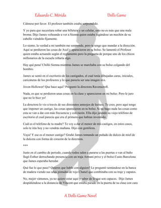 Eduardo C. Mérida Dolls Game
A Dolls Game Novel
Cálmese por favor. El profesor también estaba sorprendido.
Y yo para que necesitara robar una billetera y un celular, esto no es más que una mala
broma. Dijo James volteando a ver a Sienna quien estaba jugándose un mechón de su
cabello viéndolo fijamente.
Lo siento, la verdad a mí también me sorprende, pero te tengo que mandar a la dirección.
Aquí se perdieron las cosas de Axel y aparecieron en tu bolso. Se lamentó el Profesor
quien estaba actuando según el reglamento pero la pregunta de porque uno de los chicos
millonarios de la escuela robaría algo.
Hay qué pena! Chilló Sienna mientras James se marchaba con su bolso colgando del
hombro.
James se sentó en el escritorio de los castigados, el cual tenía dibujadas caras, iníciales,
caricaturas de los profesores y lo que parecía ser una imagen xxx.
Joven Hollower! Que hace aquí? Preguntó la directora Ravenscroft.
Nada, es que se perdieron unas cosas en la clase y aparecieron en mi bolso. Pero le juro
que no lo hice yo!
La directora lo vio a través de sus diminutos anteojos de lectura. Te creo, pero aquí tengo
que imponer un castigo, las cosas aparecieron en tu bolso. Si no hago nada las cosas como
esta se van a dar con más frecuencia y con razón. Ella dijo jalando su viejo teléfono de
escritorio el cual parecía que era el primero que habían inventado.
Cuál es el teléfono de tu madre? Te voy a dar el menor de mis castigos, en estos casos,
solo te irás hoy y no vendrás mañana. Dijo con gentileza.
Vaya! Y ese es el menor castigo? Gruñó James tomando un puñado de dulces de miel de
la dulcera con forma de corazón de la directora.
***
Justo en el cambio de periodo, cuando todos salen a pararse a las puertas o van al baño
llegó Esther derrochando presencia con un traja Armani prive y el bolso Custo Barcelona
que James esperaba heredar.
Qué fue lo que paso? Quieres que hable con alguien? Le preguntó sentándose en la banca
de madera viendo sus uñas pintadas de rojo Chanel que combinaba con su traje y zapatos.
No, mejor vámonos, ya no quiero estar aquí y saber de lo que son capaces. Dijo James
despidiéndose a la distancia de Vincent que estaba parado en la puerta de su clase con cara
 