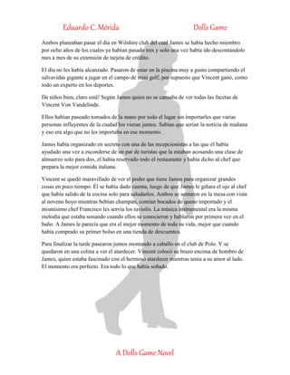 Eduardo C. Mérida Dolls Game
A Dolls Game Novel
Ambos planeaban pasar el día en Wilshire club del cual James se había hecho miembro
por ocho años de los cuales ya habían pasado tres y solo una vez había ido descontándolo
mes a mes de su extensión de tarjeta de crédito.
El día no les había alcanzado. Pasaron de estar en la piscina muy a gusto compartiendo el
salvavidas gigante a jugar en el campo de mini golf, por supuesto que Vincent ganó, como
todo un experto en los deportes.
De niños bien, claro está! Según James quien no se cansaba de ver todas las facetas de
Vincent Von Vandelinde.
Ellos habían paseado tomados de la mano por todo el lugar sin importarles que varias
personas influyentes de la ciudad los vieran juntos. Sabían que serian la noticia de mañana
y eso era algo que no les importaba en ese momento.
James había organizado en secreto con una de las recepcionistas a las que él había
ayudado una vez a esconderse de un par de turistas que la estaban acosando una clase de
almuerzo solo para dos, el había reservado todo el restaurante y había dicho al chef que
prepara la mejor comida italiana.
Vincent se quedó maravillado de ver el poder que tiene James para organizar grandes
cosas en poco tiempo. Él se había dado cuenta, luego de que James le giñara el ojo al chef
que había salido de la cocina solo para saludarlos. Ambos se sentaron en la mesa con vista
al noveno hoyo mientras bebían champán, comían bocados de queso importado y el
mismísimo chef Francisco les servía los raviolis. La música instrumental era la misma
melodía que estaba sonando cuando ellos se conocieron y hablaron por primera vez en el
baño. A James le parecía que era el mejor momento de toda su vida, mejor que cuando
había comprado su primer bolso en una tienda de descuentos.
Para finalizar la tarde pasearon juntos montando a caballo en el club de Polo. Y se
quedaron en una colina a ver el atardecer. Vincent colocó su brazo encima de hombro de
James, quien estaba fascinado con el hermoso atardecer mientras tenía a su amor al lado.
El momento era perfecto. Era todo lo que había soñado.
 