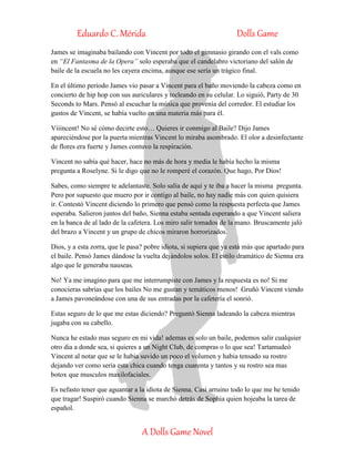 Eduardo C. Mérida Dolls Game
A Dolls Game Novel
James se imaginaba bailando con Vincent por todo el gimnasio girando con el vals como
en “El Fantasma de la Opera” solo esperaba que el candelabro victoriano del salón de
baile de la escuela no les cayera encima, aunque ese sería un trágico final.
En el último periodo James vio pasar a Vincent para el baño moviendo la cabeza como en
concierto de hip hop con sus auriculares y tecleando en su celular. Lo siguió, Party de 30
Seconds to Mars. Pensó al escuchar la música que provenía del corredor. El estudiar los
gustos de Vincent, se había vuelto en una materia más para él.
Viiincent! No sé cómo decirte esto… Quieres ir conmigo al Baile? Dijo James
apareciéndose por la puerta mientras Vincent lo miraba asombrado. El olor a desinfectante
de flores era fuerte y James contuvo la respiración.
Vincent no sabía qué hacer, hace no más de hora y media le había hecho la misma
pregunta a Roselyne. Si le digo que no le romperé el corazón. Que hago, Por Dios!
Sabes, como siempre te adelantaste. Solo salía de aquí y te iba a hacer la misma pregunta.
Pero por supuesto que muero por ir contigo al baile, no hay nadie más con quien quisiera
ir. Contestó Vincent diciendo lo primero que pensó como la respuesta perfecta que James
esperaba. Salieron juntos del baño, Sienna estaba sentada esperando a que Vincent saliera
en la banca de al lado de la cafetera. Los miro salir tomados de la mano. Bruscamente jaló
del brazo a Vincent y un grupo de chicos miraron horrorizados.
Dios, y a esta zorra, que le pasa? pobre idiota, si supiera que ya está más que apartado para
el baile. Pensó James dándose la vuelta dejándolos solos. El estilo dramático de Sienna era
algo que le generaba nauseas.
No! Ya me imagino para que me interrumpiste con James y la respuesta es no! Si me
conocieras sabrías que los bailes No me gustan y temáticos menos! Gruñó Vincent viendo
a James pavoneándose con una de sus entradas por la cafetería el sonrió.
Estas seguro de lo que me estas diciendo? Preguntó Sienna ladeando la cabeza mientras
jugaba con su cabello.
Nunca he estado mas seguro en mi vida! ademas es solo un baile, podemos salir cualquier
otro dia a donde sea, si quieres a un Night Club, de compras o lo que sea! Tartamudeó
Vincent al notar que se le habia suvido un poco el volumen y habia tensado su rostro
dejando ver como seria esta chica cuando tenga cuarenta y tantos y su rostro sea mas
botox que musculos maxilofaciales.
Es nefasto tener que aguantar a la idiota de Sienna. Casi arruino todo lo que me he tenido
que tragar! Suspiró cuando Sienna se marchó detrás de Sophia quien hojeaba la tarea de
español.
 