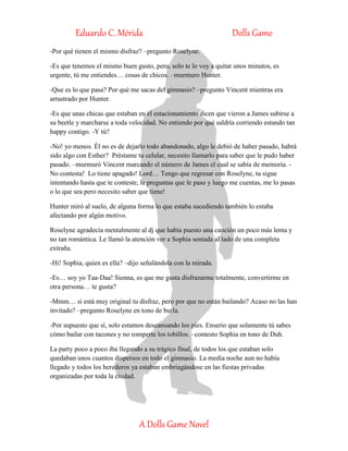 Eduardo C. Mérida Dolls Game
A Dolls Game Novel
-Por qué tienen el mismo disfraz? –pregunto Roselyne.
-Es que tenemos el mismo buen gusto, pero, solo te lo voy a quitar unos minutos, es
urgente, tú me entiendes… cosas de chicos. –murmuro Hunter.
-Que es lo que pasa? Por qué me sacas del gimnasio? –pregunto Vincent mientras era
arrastrado por Hunter.
-Es que unas chicas que estaban en el estacionamiento dicen que vieron a James subirse a
su beetle y marcharse a toda velocidad. No entiendo por qué saldría corriendo estando tan
happy contigo. -Y tú?
-No! yo menos. Él no es de dejarlo todo abandonado, algo le debió de haber pasado, habrá
sido algo con Esther? Préstame tu celular, necesito llamarlo para saber que le pudo haber
pasado. –murmuró Vincent marcando el número de James el cual se sabía de memoria. -
No contesta! Lo tiene apagado! Lord… Tengo que regresar con Roselyne, tu sigue
intentando hasta que te conteste, le preguntas que le paso y luego me cuentas, me lo pasas
o lo que sea pero necesito saber que tiene!
Hunter miró al suelo, de alguna forma lo que estaba sucediendo también lo estaba
afectando por algún motivo.
Roselyne agradecía mentalmente al dj que había puesto una canción un poco más lenta y
no tan romántica. Le llamó la atención ver a Sophia sentada al lado de una completa
extraña.
-Hi! Sophia, quien es ella? –dijo señalándola con la mirada.
-Es… soy yo Taa-Daa! Sienna, es que me gusta disfrazarme totalmente, convertirme en
otra persona… te gusta?
-Mmm… si está muy original tu disfraz, pero por que no están bailando? Acaso no las han
invitado? –pregunto Roselyne en tono de burla.
-Por supuesto que sí, solo estamos descansando los pies. Enserio que solamente tú sabes
cómo bailar con tacones y no romperte los tobillos. –contesto Sophia en tono de Duh.
La party poco a poco iba llegando a su trágico final, de todos los que estaban solo
quedaban unos cuantos dispersos en todo el gimnasio. La media noche aun no había
llegado y todos los herederos ya estaban embriagándose en las fiestas privadas
organizadas por toda la ciudad.
 