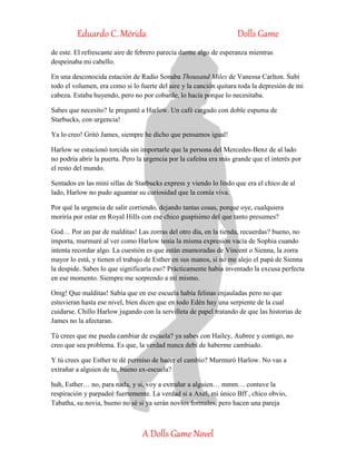 Eduardo C. Mérida Dolls Game
A Dolls Game Novel
de este. El refrescante aire de febrero parecía darme algo de esperanza mientras
despeinaba mi cabello.
En una desconocida estación de Radio Sonaba Thousand Miles de Vanessa Carlton. Subí
todo el volumen, era como si lo fuerte del aire y la canción quitara toda la depresión de mi
cabeza. Estaba huyendo, pero no por cobarde, lo hacía porque lo necesitaba.
Sabes que necesito? le pregunté a Harlow. Un café cargado con doble espuma de
Starbucks, con urgencia!
Ya lo creo! Gritó James, siempre he dicho que pensamos igual!
Harlow se estacionó torcida sin importarle que la persona del Mercedes-Benz de al lado
no podría abrir la puerta. Pero la urgencia por la cafeína era más grande que el interés por
el resto del mundo.
Sentados en las mini sillas de Starbucks express y viendo lo lindo que era el chico de al
lado, Harlow no pudo aguantar su curiosidad que la comía viva.
Por qué la urgencia de salir corriendo, dejando tantas cosas, porque oye, cualquiera
moriría por estar en Royal Hills con ese chico guapísimo del que tanto presumes?
God… Por un par de malditas! Las zorras del otro día, en la tienda, recuerdas? bueno, no
importa, murmuré al ver como Harlow tenía la misma expresión vacía de Sophia cuando
intenta recordar algo. La cuestión es que están enamoradas de Vincent o Sienna, la zorra
mayor lo está, y tienen el trabajo de Esther en sus manos, si no me alejo el papá de Sienna
la despide. Sabes lo que significaría eso? Prácticamente había inventado la excusa perfecta
en ese momento. Siempre me sorprendo a mí mismo.
Omg! Que malditas! Sabía que en ese escuela había felinas enjauladas pero no que
estuvieran hasta ese nivel, bien dicen que en todo Edén hay una serpiente de la cual
cuidarse. Chillo Harlow jugando con la servilleta de papel tratando de que las historias de
James no la afectaran.
Tú crees que me pueda cambiar de escuela? ya sabes con Hailey, Aubree y contigo, no
creo que sea problema. Es que, la verdad nunca debí de haberme cambiado.
Y tú crees que Esther te dé permiso de hacer el cambio? Murmuró Harlow. No vas a
extrañar a alguien de tu, bueno ex-escuela?
huh, Esther… no, para nada, y si, voy a extrañar a alguien… mmm… contuve la
respiración y parpadeé fuertemente. La verdad si a Axel, mi único Bff , chico obvio,
Tabatha, su novia, bueno no sé si ya serán novios formales, pero hacen una pareja
 