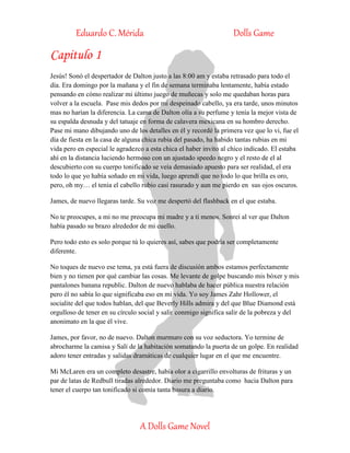 Eduardo C. Mérida Dolls Game
A Dolls Game Novel
Capitulo 1
Jesús! Sonó el despertador de Dalton justo a las 8:00 am y estaba retrasado para todo el
día. Era domingo por la mañana y el fin de semana terminaba lentamente, había estado
pensando en cómo realizar mi último juego de muñecas y solo me quedaban horas para
volver a la escuela. Pase mis dedos por mi despeinado cabello, ya era tarde, unos minutos
mas no harían la diferencia. La cama de Dalton olía a su perfume y tenía la mejor vista de
su espalda desnuda y del tatuaje en forma de calavera mexicana en su hombro derecho.
Pase mi mano dibujando uno de los detalles en él y recordé la primera vez que lo vi, fue el
día de fiesta en la casa de alguna chica rubia del pasado, ha habido tantas rubias en mi
vida pero en especial le agradezco a esta chica el haber invito al chico indicado. El estaba
ahí en la distancia luciendo hermoso con un ajustado speedo negro y el resto de el al
descubierto con su cuerpo tonificado se veía demasiado apuesto para ser realidad, el era
todo lo que yo había soñado en mi vida, luego aprendí que no todo lo que brilla es oro,
pero, oh my… el tenia el cabello rubio casi rasurado y aun me pierdo en sus ojos oscuros.
James, de nuevo llegaras tarde. Su voz me despertó del flashback en el que estaba.
No te preocupes, a mi no me preocupa mi madre y a ti menos. Sonreí al ver que Dalton
había pasado su brazo alrededor de mi cuello.
Pero todo esto es solo porque tú lo quieres así, sabes que podría ser completamente
diferente.
No toques de nuevo ese tema, ya está fuera de discusión ambos estamos perfectamente
bien y no tienen por qué cambiar las cosas. Me levante de golpe buscando mis bóxer y mis
pantalones banana republic. Dalton de nuevo hablaba de hacer pública nuestra relación
pero él no sabía lo que significaba eso en mi vida. Yo soy James Zahr Hollower, el
socialite del que todos hablan, del que Beverly Hills admira y del que Blue Diamond está
orgulloso de tener en su círculo social y salir conmigo significa salir de la pobreza y del
anonimato en la que él vive.
James, por favor, no de nuevo. Dalton murmuro con su voz seductora. Yo termine de
abrocharme la camisa y Salí de la habitación somatando la puerta de un golpe. En realidad
adoro tener entradas y salidas dramáticas de cualquier lugar en el que me encuentre.
Mi McLaren era un completo desastre, había olor a cigarrillo envolturas de frituras y un
par de latas de Redbull tiradas alrededor. Diario me preguntaba como hacia Dalton para
tener el cuerpo tan tonificado si comía tanta basura a diario.
 