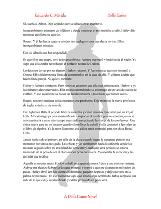 Eduardo C. Mérida Dolls Game
A Dolls Game Novel
Si, sueña a Dalton. Dije dejando caer la cabeza en el escritorio.
Intercambiamos números de teléfono y desde entonces el nos invitaba a salir. Hailey dijo
mientras enrollaba su cabello.
Sonreí. Y él les hacia pagar a ustedes por cualquier cosa que decía invitar. Ellas
intercambiaron miradas.
Con su silencio me han respondido.
Es que él es tan guapo, pero todo un arribista. Aubree murmuró viendo hacia el vacio. Yo
supe que ella estaba recordando el perfecto rostro de Dalton.
Lo dejamos de ver por un tiempo. Harlow retomó. Y fue entonces que nos presentó a
Donna. Ellos hicieron una fiesta de compromiso en la casa de ella. Y déjame decirte que
hacen linda pareja. No quiero mentirte.
Hailey y Aubree sonrieron. Pero nosotras creemos que ella está embarazada. Harlow y yo
las miramos desconcertados. Ella estaba escondiendo su estomago en un vestido suelto de
chiffon. Y eso solamente lo hacen las futuras madres o las chicas que tienen colitis.
Bueno, nosotros mañana solucionaremos ese problema. Dije mientras la nueva profesora
de ingles entraba y me sonreía.
En Hightown Hills el periodo libre es cuarenta y cinco minutos más tarde que en Royal
Hills. Mi estomago ya está acostumbrado a soportar el hambre pero mi cerebro jamás se
acostumbraría a estar más tiempo encerrado escuchando las voces de los profesores. Una
chica nueva para mi se levanto cuando el profesor la señaló y ella comenzó a leer algo en
el libro de algebra. Yo la mire fijamente, esa chica tenia potencial para ser chica Royal
Hills.
Jamás había sido el primero en salir de la clase cuando suena la campana pero en ese
momento me sentía atosigado. Las chicas y yo caminamos hacia la cafetería donde las
miradas seguían sobre mi era mitad del semestre y cualquier otra persona se estaría
muriendo de la pena de ser el chico nuevo pero ese no era. Yo adoraba la atención y las
miradas que recibía.
Aquella es nuestra mesa. Harlow señaló una apartada mesa frente a una enorme ventana.
Aubree me alcanzo la botella de agua mineral y esperé a que me alcanzaran mi ración de
pasas. Hailey abrió con los dientes el diminuto paquete de pasas y dejó caer tres en la
palma de mi mano. En ese momento supe que estaba algo deprimido, había aceptado una
más de lo que estoy acostumbrado y estaba pensando en pedir otra.
 